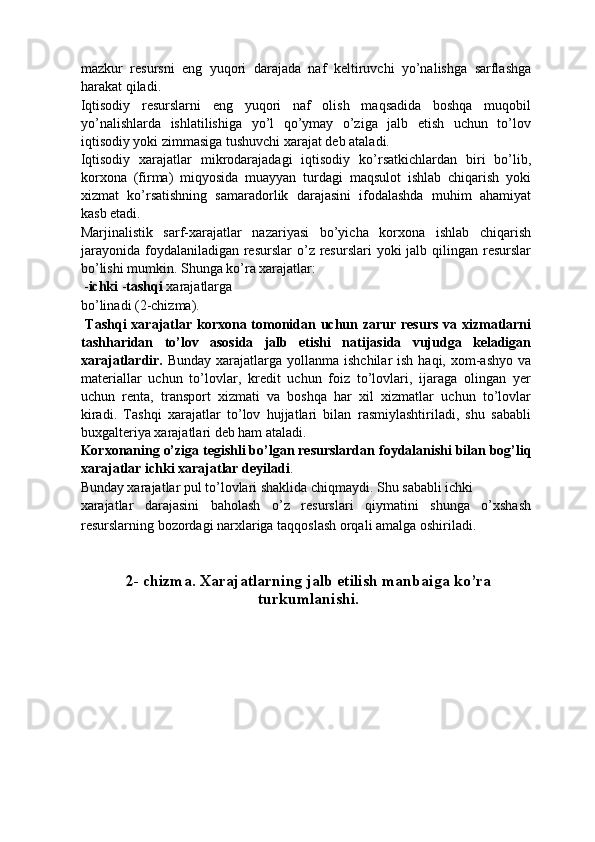 mazkur   resursni   eng   yuqori   darajada   naf   keltiruvchi   yo’nalishga   sarflashga
harakat qiladi. 
Iqtisodiy   resurslarni   eng   yuqori   naf   olish   maqsadida   boshqa   muqobil
yo’nalishlarda   ishlatilishiga   yo’l   qo’ymay   o’ziga   jalb   etish   uchun   to’lov
iqtisodiy yoki zimmasiga tushuvchi xarajat deb ataladi. 
Iqtisodiy   xarajatlar   mikrodarajadagi   iqtisodiy   ko’rsatkichlardan   biri   bo’lib,
korxona   (firma)   miqyosida   muayyan   turdagi   maqsulot   ishlab   chiqarish   yoki
xizmat   ko’rsatishning   samaradorlik   darajasini   ifodalashda   muhim   ahamiyat
kasb etadi. 
Marjinalistik   sarf-xarajatlar   nazariyasi   bo’yicha   korxona   ishlab   chiqarish
jarayonida  foydalaniladigan  resurslar  o’z resurslari  yoki  jalb qilingan resurslar
bo’lishi mumkin. Shunga ko’ra xarajatlar: 
 - ichki  - tashqi  xarajatlarga 
bo’linadi (2-chizma). 
  Tashqi  xarajatlar korxona tomonidan uchun zarur resurs  va xizmatlarni
tashharidan   to’lov   asosida   jalb   etishi   natijasida   vujudga   keladigan
xarajatlardir.   Bunday xarajatlarga yollanma ishchilar  ish  haqi, xom-ashyo  va
materiallar   uchun   to’lovlar,   kredit   uchun   foiz   to’lovlari,   ijaraga   olingan   yer
uchun   renta,   transport   xizmati   va   boshqa   har   xil   xizmatlar   uchun   to’lovlar
kiradi.   Tashqi   xarajatlar   to’lov   hujjatlari   bilan   rasmiylashtiriladi,   shu   sababli
buxgalteriya xarajatlari deb ham ataladi. 
Korxonaning o’ziga tegishli bo’lgan resurslardan foydalanishi bilan bog’liq
xarajatlar ichki xarajatlar deyiladi . 
Bunday xarajatlar pul to’lovlari shaklida chiqmaydi. Shu sababli ichki 
xarajatlar   darajasini   baholash   o’z   resurslari   qiymatini   shunga   o’xshash
resurslarning bozordagi narxlariga taqqoslash orqali amalga oshiriladi.  
 
 
2- chizma. Xarajatlarning jalb etilish manbaiga ko’ra
turkumlanishi.