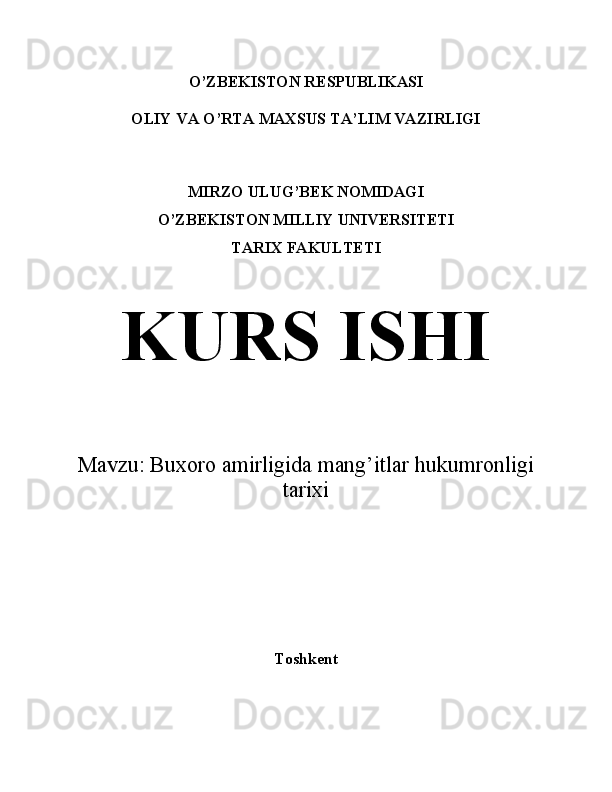 O’ZBEKISTON RESPUBLIKASI
OLIY VA O’RTA MAXSUS TA’LIM VAZIRLIGI
MIRZO ULUG’BEK NOMIDAGI
O’ZBEKISTON MILLIY UNIVERSITETI
TARIX FAKULTETI
KURS ISHI
Mavzu:  Buxoro amirligida mang’itlar hukumronligi
tarixi 
Toshkent