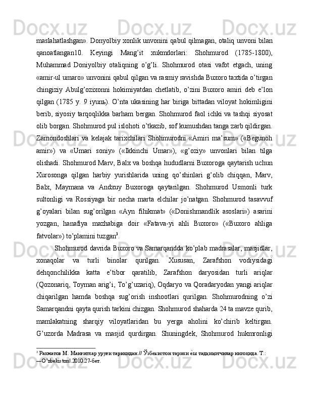 maslahatlashgan». Donyolbiy xonlik unvonini qabul qilmagan, otaliq unvoni bilan
qanoatlangan10.   Keyingi   Mang’it   xukmdorlari:   Shohmurod   (1785-1800),
Muhammad   Doniyolbiy   otaliqning   o’g’li.   Shohmurod   otasi   vafot   etgach,   uning
«amir-ul umaro» unvonini qabul qilgan va rasmiy ravishda Buxoro taxtida o’tirgan
chingiziy   Abulg’ozixonni   hokimiyatdan   chetlatib,   o’zini   Buxoro   amiri   deb   e’lon
qilgan   (1785   y.   9   iyunь).   O’nta   ukasining   har   biriga   bittadan   viloyat   hokimligini
berib, siyosiy  tarqoqlikka barham bergan. Shohmurod faol ichki va tashqi  siyosat
olib borgan. Shohmurod pul islohoti o’tkazib, sof kumushdan tanga zarb qildirgan.
Zamondoshlari   va   kelajak   tarixchilari   Shohmurodni   «Amiri   ma’sum»   («Begunoh
amir»)   va   «Umari   soniy»   («Ikkinchi   Umar»),   «g’oziy»   unvonlari   bilan   tilga
olishadi. Shohmurod Marv, Balx va boshqa hududlarni Buxoroga qaytarish uchun
Xurosonga   qilgan   harbiy   yurishlarida   uning   qo’shinlari   g’olib   chiqqan,   Marv,
Balx,   Maymana   va   Andxuy   Buxoroga   qaytarilgan.   Shohmurod   Usmonli   turk
sultonligi   va   Rossiyaga   bir   necha   marta   elchilar   jo’natgan.   Shohmurod   tasavvuf
g’oyalari   bilan   sug’orilgan   «Ayn   fihikmat»   («Donishmandlik   asoslari»)   asarini
yozgan,   hanafiya   mazhabiga   doir   «Fatava-yi   ahli   Buxoro»   («Buxoro   ahliga
fatvolar») to’plamini tuzgan 3
. 
Shohmurod davrida Buxoro va Samarqandda ko’plab madrasalar, masjidlar,
xonaqolar   va   turli   binolar   qurilgan.   Xususan,   Zarafshon   vodiysidagi
dehqonchilikka   katta   e’tibor   qaratilib,   Zarafshon   daryosidan   turli   ariqlar
(Qozonariq, Toyman arig’i, To’g’uzariq), Oqdaryo va Qoradaryodan yangi ariqlar
chiqarilgan   hamda   boshqa   sug’orish   inshootlari   qurilgan.   Shohmurodning   o’zi
Samarqandni qayta qurish tarkini chizgan. Shohmurod shaharda 24 ta mavze qurib,
mamlakatning   sharqiy   viloyatlaridan   bu   yerga   aholini   ko’chirib   keltirgan.
G’uzorda   Madrasa   va   masjid   qurdirgan.   Shuningdek,   Shohmurod   hukmronligi
3
 Рахматов М. Манғитлар уруғи тарихидан.// Ўзбекистон тарихи еqш тадқиқотчилар нигоҳида. Т.: 
―O’zbekiston .2010.27-бет.	
‖ 