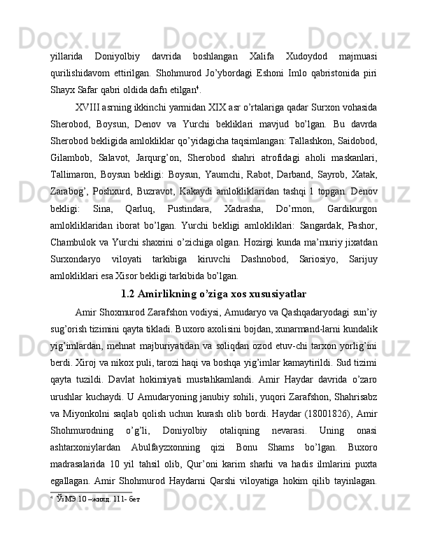 yillarida   Doniyolbiy   davrida   boshlangan   Xalifa   Xudoydod   majmuasi
qurilishidavom   ettirilgan.   Shohmurod   Jo’ybordagi   Eshoni   Imlo   qabristonida   piri
Shayx Safar qabri oldida dafn etilgan 4
.
XVIII asrning ikkinchi yarmidan XIX asr o’rtalariga qadar Surxon vohasida
Sherobod,   Boysun,   Denov   va   Yurchi   bekliklari   mavjud   bo’lgan.   Bu   davrda
Sherobod bekligida amlokliklar qo’yidagicha taqsimlangan: Tallashkon, Saidobod,
Gilambob,   Salavot,   Jarqurg’on,   Sherobod   shahri   atrofidagi   aholi   maskanlari,
Tallimaron,   Boysun   bekligi:   Boysun,   Yaumchi,   Rabot,   Darband,   Sayrob,   Xatak,
Zarabog’,   Poshxurd,   Buzravot,   Kakaydi   amlokliklaridan   tashqi   l   topgan.   Denov
bekligi:   Sina,   Qarluq,   Pustindara,   Xadrasha,   Do’rmon,   Gardikurgon
amlokliklaridan   iborat   bo’lgan.   Yurchi   bekligi   amlokliklari:   Sangardak,   Pashor,
Chambulok va Yurchi shaxrini o’zichiga olgan. Hozirgi kunda ma’muriy jixatdan
Surxondaryo   viloyati   tarkibiga   kiruvchi   Dashnobod,   Sariosiyo,   Sarijuy
amlokliklari esa Xisor bekligi tarkibida bo’lgan.
1.2 Amirlikning o’ziga xos xususiyatlar
Amir Shoxmurod Zarafshon vodiysi, Amudaryo va Qashqadaryodagi sun’iy
sug’orish tizimini qayta tikladi. Buxoro axolisini bojdan, xunarmand-larni kundalik
yig’imlardan,   mehnat   majburiyatidan   va   soliqdan   ozod   etuv-chi   tarxon   yorlig’ini
berdi. Xiroj va nikox puli, tarozi haqi va boshqa yig’imlar kamaytirildi. Sud tizimi
qayta   tuzildi.   Davlat   hokimiyati   mustahkamlandi.   Amir   Haydar   davrida   o’zaro
urushlar  kuchaydi. U Amudaryoning janubiy sohili, yuqori Zarafshon, Shahrisabz
va   Miyonkolni   saqlab   qolish   uchun   kurash   olib   bordi.   Haydar   (18001826),   Amir
Shohmurodning   o’g’li,   Doniyolbiy   otaliqning   nevarasi.   Uning   onasi
ashtarxoniylardan   Abulfayzxonning   qizi   Bonu   Shams   bo’lgan.   Buxoro
madrasalarida   10   yil   tahsil   olib,   Qur’oni   karim   sharhi   va   hadis   ilmlarini   puxta
egallagan.   Amir   Shohmurod   Haydarni   Qarshi   viloyatiga   hokim   qilib   tayinlagan.
4
  ЎзМЭ.10 –жилд. 111- бет 