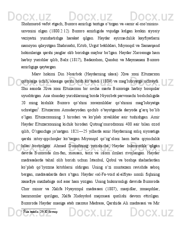 Shohmurod vafot etgach, Buxoro amirligi taxtiga o’tirgan va «amir al-mo’minin».
unvonini   olgan   (1800.2.12).   Buxoro   amirligida   vujudga   kelgan   keskin   siyosiy
vaziyatni   yumshatishga   harakat   qilgan.   Haydar   ayirmachilik   kayfiyatlarni
namoyon qilayotgan Shahrisabz, Kitob, Urgut bekliklari, Miyonqol va Samarqand
hokimlariga  qarshi   janglar   olib borishga  majbur   bo’lgan.  Haydar   Xurosonga  ham
harbiy   yurishlar   qilib,   Balx   (1817),   Badaxshon,   Qunduz   va   Maymanani   Buxoro
amirligiga qaytargan.
Marv   hokimi   Din   Nosirbek   (Haydarning   ukasi)   Xiva   xoni   Eltuzarxon
qutqusiga uchib, akasiga qarshi bosh ko’taradi (1804) va mag’lubiyatga uchraydi.
Shu   asnoda   Xiva   xoni   Eltuzarxon   bir   necha   marta   Buxoroga   harbiy   bosqinlar
uyushtirgan. Ana shunday yurishlarning birida Niyozbek parvonachi boshchiligida
20   ming   kishilik   Buxoro   qo’shini   xorazmliklar   qo’shinini   mag’lubiyatga
uchratgan 5
.   Eltuzarxon   Amudaryodan   qochib   o’tayotganda   daryoda   g’arq   bo’lib
o’lgan.   Eltuzarxonning   3   birodari   va   ko’plab   xivaliklar   asir   tushishgan.   Amir
Haydar   Eltuzarxonning   kichik   birodari   Qutoug’murodxonni   400   asir   bilan   ozod
qilib,   O’rganchga   jo’natgan.   1821—25   yillarda   amir   Haydarning   soliq   siyosatiga
qarshi   xitoy-qipchoqlar   ko’targan   Miyonqol   qo’zg’oloni   ham   katta   qiyinchilik
bilan   bostirilgan.   Ahmad   Donishning   yozishicha,   Haydar   hukmronlik   qilgan
davrda   Buxoroda   ilm-fan,   xususan,   tarix   va   islom   ilmlari   rivojlangan.   Haydar
madrasalarda   tahsil   olib   borish   uchun   Istanbul,   Qobul   va   boshqa   shaharlardan
ko’plab   qo’lyozma   kitoblarni   oldirgan.   Uning   o’zi   muntazam   ravishda   saboq
bergan,   madrasalarda   dars   o’tgan.   Haydar   «al-Fa-void   al-alfiya»   nomli   fiqhning
xanafiya   mazhabiga   oid   asar   ham   yozgan.   Uning   hukmronligi   davrida   Buxoroda
Chor   minor   va   Xalifa   Nyayozqul   madrasasi   (1807),   masjidlar,   xonaqohlar,
hammomlar   qurilgan,   Xalfa   Xudoydod   majmuasi   qurilishi   davom   ettirilgan.
Buxoroda   Haydar   onasiga   atab   maxsus   Madrasa,   Qarshida   Ali   madrasasi   va   Mir
5
 Ўша манба. 29-30 бетлар 