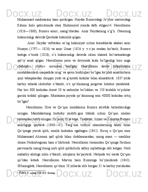 Muhammad   madrasasini   ham   qurdirgan.   Haydar   Buxorodagi   Jo’ybor   mavzeidagi
Eshoni   Imlo   qabristonida   otasi   Shohmurod   yonida   dafn   etilgan14.   Nasrullaxon
(1826—1860),   Buxoro   amiri,   mang’itlardan.   Amir   Haydarning   o’g’li.   Otasining
hukmronligi davrida Qarshida hokimlik qilgan.
  Amir   Xaydar   vafotidan   so’ng   hokimiyat   uchun   kurashlarda   akalari   amir
Husayn   (1797—   1826)   va   amir   Umar   (1826   y.   v.e.)ni   oradan   ko’tarib,   Buxoro
taxtiga   o’tiradi   (1826),   o’z   hukmronligi   davrida   islom   shariati   ko’rsatmalariga
qat’iy   amal   qilgan.   Nasrullaxon   jasur   va   dovyurak   kishi   bo’lganligi   bois   unga
«bahodir»,   «botir»   unvonlari   berilgan.   Nasrullaxon   davlat   hokimiyatini
mustahkamlash maqsadida urug’ va qavm boshliqlari bo’lgan ko’plab amaldorlarni
quyi tabaqalardan chiqqan yosh va g’ayratli kishilar bilan almashtirdi. 1837 yilda
harbiy   sohada   islohotlar   o’tkazib,   o’z   qo’shinining   jangovar   holatini   yaxshiladi.
Har   biri   800   kishidan   iborat   50   ta   sarbozlar   bo’luklari   va   250   kishilik   to’pchilar
guruhi  tashkil  qilingan. Muntazam  piyoda qo’shinining soni  40000 kishidan ortiq
bo’lgan 6
.
Nasrullaxon   Xiva   va   Qo’qon   xonliklarini   Buxoro   atrofida   birlashtirishga
uringan.   Mamlakatning   hududiy   yaxlitli-gini   tiklash   uchun   Qo’qon   xonlari
tomonidan tortib olingan Xo’jand, O’ra-tepa, Toshkent, Jizzax va Zominni Buxoro
amirligiga   qaytardi   (1840—42).   Farg’ona   vodiysi   ulamolarining   talabi   bilan
Qo’qonga   yurish   qilib,   xonlik   hududini   egallagan   (1842).   Biroq   u   Qo’qon   xoni
Muhammad   Alixonni   qatl   qilish   bilan   cheklanmasdan,   uning   onasi   —   mashhur
shoira Nodirabegimni ham o’ldirtiradi. Nasrullaxon tomonidan Qo’qonga Ibrohim
parvonachi mang’itning noib qilib qoldirilishi salbiy oqibatlarga olib kelgan. Noib
mahalliy aholiga zulm  o’tkazib,  soliqlarni  ko’paytirdi. Natijada tez orada Qo’qon
qo’ldan   ketadi.   Nasrullaxon   Marvni   ham   Buxoroga   bo’ysindiradi   (1843).
SHuningdek, Nasrullaxon qo’shini 20 yillarda olib borgan 32 ta harbiy yurishidan
6
 ЎзМЭ. 3 –жилд 353-354- бетлар.