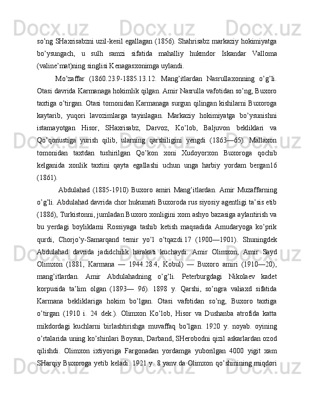 so’ng SHaxrisabzni uzil-kesil egallagan (1856). Shahrisabz markaziy hokimiyatga
bo’ysungach,   u   sulh   ramzi   sifatida   mahalliy   hukmdor   Iskandar   Valloma
(valine’mat)ning singlisi Kenagasxonimga uylandi.
Mo’zaffar   (1860.23.9-1885.13.12.   Mang’itlardan   Nasrullaxonning   o’g’li.
Otasi davrida Karmanaga hokimlik qilgan. Amir Nasrulla vafotidan so’ng, Buxoro
taxtiga o’tirgan. Otasi tomonidan Karmanaga surgun qilingan kishilarni Buxoroga
kaytarib,   yuqori   lavozimlarga   tayinlagan.   Markaziy   hokimiyatga   bo’ysunishni
istamayotgan   Hisor,   SHaxrisabz,   Darvoz,   Ko’lob,   Baljuvon   bekliklari   va
Qo’qonustiga   yurish   qilib,   ularning   qarshiligini   yengdi   (1863—65).   Mallaxon
tomonidan   taxtdan   tushirilgan   Qo’kon   xoni   Xudoyorxon   Buxoroga   qochib
kelganida   xonlik   taxtini   qayta   egallashi   uchun   unga   harbiy   yordam   bergan16
(1861). 
  Abdulahad   (1885-1910)   Buxoro   amiri   Mang’itlardan.   Amir   Muzaffarning
o’g’li. Abdulahad davrida chor hukumati Buxoroda rus siyosiy agentligi ta’sis etib
(1886), Turkistonni, jumladan Buxoro xonligini xom ashyo bazasiga aylantirish va
bu   yerdagi   boyliklarni   Rossiyaga   tashib   ketish   maqsadida   Amudaryoga   ko’prik
qurdi,   Chorjo’y-Samarqand   temir   yo’l   o’tqazdi.17   (1900—1901).   Shuningdek
Abdulahad   davrida   jadidchilik   harakati   kuchaydi.   Amir   Olimxon,   Amir   Sayd
Olimxon   (1881,   Karmana   —   1944.28.4,   Kobul)   —   Buxoro   amiri   (1910—20),
mang’itlardan.   Amir   Abdulahadning   o’g’li.   Peterburgdagi   Nikolaev   kadet
korpusida   ta’lim   olgan   (1893—   96).   1898   y.   Qarshi,   so’ngra   valiaxd   sifatida
Karmana   bekliklariga   hokim   bo’lgan.   Otasi   vafotidan   so’ng,   Buxoro   taxtiga
o’tirgan   (1910   i.   24   dek.).   Olimxon   Ko’lob,   Hisor   va   Dushanba   atrofida   katta
mikdordagi   kuchlarni   birlashtirishga   muvaffaq   bo’lgan.   1920   y.   noyab.   oyining
o’rtalarida uning ko’shinlari Boysun, Darband, SHerobodni qizil askarlardan ozod
qilishdi.   Olimxon   ixtiyoriga   Fargonadan   yordamga   yuborilgan   4000   yigit   xam
SHarqiy Buxoroga yetib keladi. 1921 y. 8 yanv.da Olimxon qo’shinining miqdori 