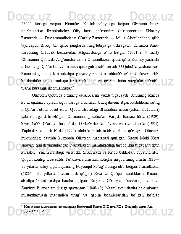 25000   kishiga   yetgan.   Hisordan   Ko’lob   viloyatiga   kelgan   Olimxon   butun
qo’shinlariga   Ibrohimbekni   Oliy   bosh   qo’mondon   (o’rinbosarlar:   SHarqiy
Buxoroda   —   Davlatmandbek   va   G’arbiy   Buxoroda   —   Mulla   Abdulqahhor)   qilib
tayinlaydi.   Biroq,   bir   qator   janglarda   mag’lubiyatga   uchragach,   Olimxon   Amu-
daryoning   CHubek   kechuvidan   Afgonistonga   o’tib   ketgan   (1921   i.   4   mart).
Olimxonni Qobulda Afg’oniston amiri Omonullaxon qabul qilib, doimiy yashashi
uchun unga Qal’ai Fotuda maxsus qarorgoh ajratib beradi. U Qobulda yashasa xam
Buxorodagi   ozodlik   harakatiga   g’oyaviy   jihatdan   rahbarlik   qilishda   davom   etdi,
ko’rboshilar   va   ulamolarga   turli   maktublar   va   qimmat-baho   sovg’alar   jo’natib,
ularni kurashga ilhomlantirgan 7
. 
Olimxon Qobulda o’zining esdaliklarini yozib tugallaydi. Umrining oxirida
ko’zi ojizlanib qoladi, og’ir dardga chalinadi. Uzoq davom etgan xastalikdan so’ng
u  Qal’ai   Fotuda   vafot   etadi.   Qobul   atrofidagi   SHahidoni   islom   (Islom   shahidlari)
qabristoniga   dafn   etilgan.   Olimxonning   xotiralari   Parijda   fransuz   tilida   (1929),
keyinchalik   G’arbda   fors   tilida,   O’zbekistonda   o’zbek   va   rus   tillarida   (1991),
Tojikistonda   tojik   tilida   (1992)   alohida   kitob   sifatida   chop   qilingan.   Olimxon
hukmronligi   davrida   Buxoroda   Olimxon   madrasasi   qurilgan,   Sitorai   Mohi   Xosa
saroyini qurish yakunlangan. Nasrullaxon mamlakatdagi tarqoqlikni tugatish uchun
kurashdi.   Yarim   mustaqil   va   kuchli   Shahrisabz   va   Kitob   bekliklari   buysundirildi.
Quqon xonligi tobe etildi. To’xtovsiz urushlar, soliqlar miqdorining ortishi 1821—
25 yilarda xitoy-qipchoqlarning Miyonqol ko’zg’oloniga olib kelgan. Nasrullaxon
(1827—   60   yillarda   hukmronlik   qilgan)   Xiva   va   Qo’qon   xonliklarini   Buxoro
atrofiga   birlashtirishga   harakat   qilgan.   Xo’jand,   O’ratepa,   Toshkent,   Jizzax   va
Zominni Buxoro amirligiga qaytargan (1840-42). Nasrullaxon davlat hokimiyatini
mustaxkamlash   maqsadida   urug’   va   qabila   boshliqlaridan   bo’lgan   ko’plab
7
  Маджлисов А.Аграрные отношения в Восточной Бухаре XIX-нач. XX в. Душанбе-Алма-Ата: 
Ирфон.1967. С-53. 