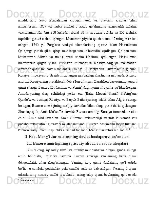 amaldorlarni   kuyi   tabaqalardan   chiqqan   yosh   va   g’ayratli   kishilar   bilan
almashtirgan.   1837   yil   harbiy   islohot   o’tkazib   qo’shinning   jangovarlik   holatini
yaxshilagan.   Xar   biri   800   kishidan   iborat   50   ta   sarbozlar   buluki   va   250   kishilik
tupchilar guruxi tashkil qilingan. Muntazam piyoda qo’shin soni 40 ming kishidan
oshgan.   1842   yil   Farg’ona   vodiysi   ulamolarining   qistovi   bilan   Nasrullaxon
Qo’qonga   yurish   qilib,   qisqa   muddatga   xonlik   hududini   egallagan.   Qo’qon   xoni
Muhammad   Alixon   va   uning   onasi   shoira   Nodirani   qatl   etgan.   Nasrullaxon
hukmronlik   qilgan   yillar   Turkiston   mintaqasida   Rossiya-Angliya   manfaatlari
o’zaro to’qnashgan davr hisoblanadi. 1873 yil 28 sentyabrda Buxoro amirligi bilan
Rossiya   imperiyasi  o’rtasida   imzolangan navbatdagi  shartnoma  natijasida  Buxoro
amirligi Rossiyaning protektorati deb e’lon qilingan. Zarafshon daryosining yuqori
qismi sharqiy Buxoro (Badaxshon va Pomir) dagi ayrim viloyatlar qo’ldan ketgan.
Amudaryoning   chap   sohilidagi   yerlar   esa   (Balx,   Mozori   Sharif,   Shibirg’on,
Qundo’z   va   boshqa)   Rossiya   va   Buyuk   Britaniyaning   talabi   bilan   Afg’onistonga
berilgan,   Buxoro   amirligining   xorijiy   davlatlar   bilan   aloqa   yuritishi   ta’qiqlangan.
Shunday qilib, Amir Mo’zaffar davrida Buxoro amirligi Rossiya  tomonidan istilo
etildi.   Amir   Abdulaxad   va   Amir   Olimxon   hukmronligi   vaqtida   Buxoroda   rus
podsho hukumatining mavqei mustahkamlandi. Buxoro bosqinidan keyin tuzilgan
Buxoro Xalq Sovet Respublikasi tashkil topgach, Mang’itlar sulolasi tugatildi 8
.
2-Bob. Mang’itlar sulolasining davlat boshqaruvi an’analari
2.1 Buxoro amirligining iqtisodiy ahvoli va savdo aloqalari
Amirlikdagi   iqtisodiy   ahvol   va   mulkiy   munosabatlar   o’rganilganda   shunga
amin   bo’ldikki,   iqtisodiy   hayotda   Buxoro   amirligi   axolisining   katta   qismi
dehqonchilik   bilan   shug’ullangan.   Yerning   ko’p   qismi   davlatning   qo’l   ostida
bo’lib,   u   «amloki   podshohi»   yoki   «mulki   sultoni»   deb   atalgan.   Yerning   2-qismi
odamlarning   xususiy   mulki   hisoblanib,   uning   talay   qismi   boylarning   qo’l   ostida
8
  Ўша манба 