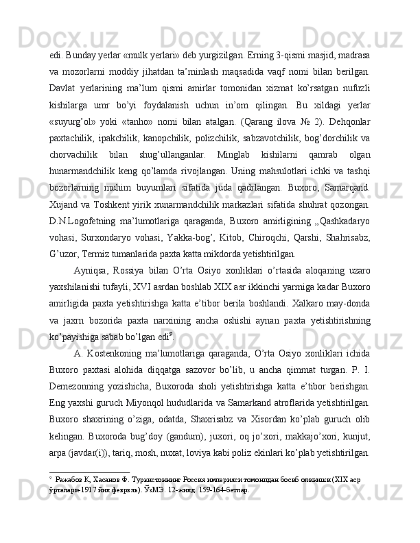 edi. Bunday yerlar «mulk yerlari» deb yurgizilgan. Erning 3-qismi masjid, madrasa
va   mozorlarni   moddiy   jihatdan   ta’minlash   maqsadida   vaqf   nomi   bilan   berilgan.
Davlat   yerlarining   ma’lum   qismi   amirlar   tomonidan   xizmat   ko’rsatgan   nufuzli
kishilarga   umr   bo’yi   foydalanish   uchun   in’om   qilingan.   Bu   xildagi   yerlar
«suyurg’ol»   yoki   «tanho»   nomi   bilan   atalgan.   (Qarang   ilova   №   2).   Dehqonlar
paxtachilik,   ipakchilik,   kanopchilik,   polizchilik,   sabzavotchilik,   bog’dorchilik   va
chorvachilik   bilan   shug’ullanganlar.   Minglab   kishilarni   qamrab   olgan
hunarmandchilik   keng   qo’lamda   rivojlangan.   Uning   mahsulotlari   ichki   va   tashqi
bozorlarning   muhim   buyumlari   sifatida   juda   qadrlangan.   Buxoro,   Samarqand.
Xujand va  Toshkent   yirik  xunarmandchilik  markazlari   sifatida  shuhrat  qozongan.
D.N.Logofetning   ma’lumotlariga   qaraganda,   Buxoro   amirligining   „Qashkadaryo
vohasi,   Surxondaryo   vohasi,   Yakka-bog’,   Kitob,   Chiroqchi,   Qarshi,   Shahrisabz,
G’uzor, Termiz tumanlarida paxta katta mikdorda yetishtirilgan. 
Ayniqsa,   Rossiya   bilan   O’rta   Osiyo   xonliklari   o’rtasida   aloqaning   uzaro
yaxshilanishi tufayli, XVI asrdan boshlab XIX asr ikkinchi yarmiga kadar Buxoro
amirligida   paxta   yetishtirishga   katta   e’tibor   berila   boshlandi.   Xalkaro   may-donda
va   jaxrn   bozorida   paxta   narxining   ancha   oshishi   aynan   paxta   yetishtirishning
ko’payishiga sabab bo’lgan edi 9
.
A.   Kostenkoning   ma’lumotlariga   qaraganda,   O’rta   Osiyo   xonliklari   ichida
Buxoro   paxtasi   alohida   diqqatga   sazovor   bo’lib,   u   ancha   qimmat   turgan.   P.   I.
Demezonning   yozishicha,   Buxoroda   sholi   yetishtirishga   katta   e’tibor   berishgan.
Eng yaxshi guruch Miyonqol hududlarida va Samarkand atroflarida yetishtirilgan.
Buxoro   shaxrining   o’ziga,   odatda,   Shaxrisabz   va   Xisordan   ko’plab   guruch   olib
kelingan.   Buxoroda   bug’doy   (gandum),   juxori,   oq   jo’xori,   makkajo’xori,   kunjut,
arpa (javdar(i)), tariq, mosh, nuxat, loviya kabi poliz ekinlari ko’plab yetishtirilgan.
9
  Ражабов К, Хасанов Ф. Туркистоннинг Россия империяси томонпдан босиб олиниши (XIX аср 
ўрталари-1917 йил феврвль). ЎзМЭ. 12-жилд. 159-164-бетлар. 