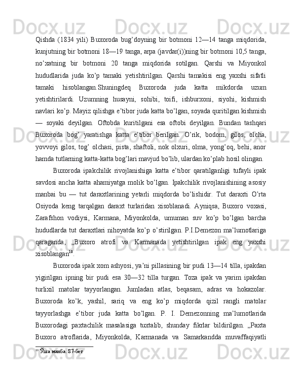 Qishda   (1834   yili)   Buxoroda   bug’doyning   bir   botmoni   12—14   tanga   miqdorida,
kunjutning bir botmoni 18—19 tanga, arpa (javdar(i))ning bir botmoni 10,5 tanga,
no’xatning   bir   botmoni   20   tanga   miqdorida   sotilgan.   Qarshi   va   Miyonkol
hududlarida   juda   ko’p   tamaki   yetishtirilgan.   Qarshi   tamakisi   eng   yaxshi   sifatli
tamaki   hisoblangan.Shuningdeq   Buxoroda   juda   katta   mikdorda   uzum
yetishtirilardi.   Uzumning   husayni,   sohibi,   toifi,   ishburxoni,   siyohi,   kishmish
navlari ko’p. Mayiz qilishga e’tibor juda katta bo’lgan, soyada quritilgan kishmish
—   soyaki   deyilgan.   Oftobda   kuritilgani   esa   oftobi   deyilgan.   Bundan   tashqari
Buxoroda   bog’   yaratishga   katta   e’tibor   berilgan.   O’rik,   bodom,   gilos,   olcha,
yovvoyi   gilos,   tog’   olchasi,   pista,   shaftoli,   nok   olxuri,   olma,   yong’oq,   behi,   anor
hamda tutlarning katta-katta bog’lari mavjud bo’lib, ulardan ko’plab hosil olingan.
Buxoroda   ipakchilik   rivojlanishiga   katta   e’tibor   qaratilganligi   tufayli   ipak
savdosi   ancha   katta   ahamiyatga   molik   bo’lgan.   Ipakchilik   rivojlanishining   asosiy
manbai   bu   —   tut   daraxtlarining   yetarli   miqdorda   bo’lishidir.   Tut   daraxti   O’rta
Osiyoda   keng   tarqalgan   daraxt   turlaridan   xisoblanadi.   Ayniqsa,   Buxoro   voxasi,
Zarafshon   vodiysi,   Karmana,   Miyonkolda,   umuman   suv   ko’p   bo’lgan   barcha
hududlarda   tut  daraxtlari   nihoyatda  ko’p  o’stirilgan.  P.I.Demezon  ma’lumotlariga
qaraganda,   „Buxoro   atrofi   va   Karmanada   yetishtirilgan   ipak   eng   yaxshi
xisoblangan 10
.
Buxoroda ipak xom ashyosi, ya’ni pillasining bir pudi 13—14 tilla, ipakdan
yigirilgan   ipning   bir   pudi   esa   30—32   tilla   turgan.   Toza   ipak   va   yarim   ipakdan
turlixil   matolar   tayyorlangan.   Jumladan   atlas,   beqasam,   adras   va   hokazolar.
Buxoroda   ko’k,   yashil,   sariq   va   eng   ko’p   miqdorda   qizil   rangli   matolar
tayyorlashga   e’tibor   juda   katta   bo’lgan.   P.   I.   Demezonning   ma’lumotlarida
Buxorodagi   paxtachilik   masalasiga   tuxtalib,   shunday   fikrlar   bildirilgan.   „Paxta
Buxoro   atroflarida,   Miyonkolda,   Karmanada   va   Samarkandda   muvaffaqiyatli
10
 Ўша манба. 87-бет 