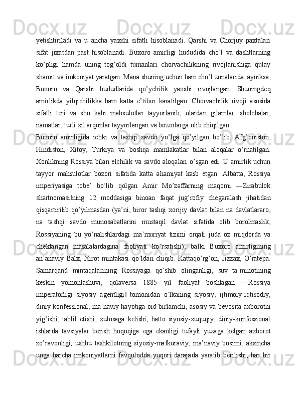 yetishtiriladi   va   u   ancha   yaxshi   sifatli   hisoblanadi.   Qarshi   va   Chorjuy   paxtalari
sifat   jixatdan   past   hisoblanadi.   Buxoro   amirligi   hududida   cho’l   va   dashtlarning
ko’pligi   hamda   uning   tog’oldi   tumanlari   chorvachilikning   rivojlanishiga   qulay
sharoit va imkoniyat yaratgan. Mana shuning uchun ham cho’l zonalarida, ayniksa,
Buxoro   va   Qarshi   hududlarida   qo’ychilik   yaxshi   rivojlangan.   Shuningdeq
amirlikda   yilqichilikka   ham   katta   e’tibor   karatilgan.   Chorvachilik   rivoji   asosida
sifatli   teri   va   shu   kabi   mahsulotlar   tayyorlanib,   ulardan   gilamlar,   sholchalar,
namatlar, turli xil arqonlar tayyorlangan va bozorlarga olib chiqilgan.
Buxoro   amirligida   ichki   va   tashqi   savdo   yo’lga   qo’yilgan   bo’lib,   Afg’oniston,
Hindiston,   Xitoy,   Turkiya   va   boshqa   mamlakatlar   bilan   aloqalar   o’rnatilgan.
Xonlikning Rossiya  bilan elchilik va savdo aloqalari o’sgan edi. U amirlik uchun
tayyor   mahsulotlar   bozori   sifatida   katta   ahamiyat   kasb   etgan.   Albatta,   Rossiya
imperiyasiga   tobe’   bo’lib   qolgan   Amir   Mo’zaffarning   maqomi   ―Zirabulok
shartnomasi ning   12   moddasiga   binoan   faqat   jug’rofiy   chegaralash   jihatidan‖
qisqartirilib   qo’yilmasdan   (ya’ni,  biror   tashqi   xorijiy  davlat   bilan   na  davlatlararo,
na   tashqi   savdo   munosabatlarini   mustaqil   davlat   sifatida   olib   borolmaslik,
Rossiyaning   bu   yo’nalishlardagi   ma’muriyat   tizimi   orqali   juda   oz   miqdorda   va
cheklangan   masalalardagina   faoliyati   ko’rsatishi),   balki   Buxoro   amirligining
an’anaviy   Balx,   Xirot   mintakasi   qo’ldan   chiqib.   Kattaqo’rg’on,   Jizzax,   O’ratepa.
Samarqand   mintaqalarining   Rossiyaga   qo’shib   olinganligi,   suv   ta’minotining
keskin   yomonlashuvi,   qolaversa   1885   yil   faoliyat   boshlagan   ―Rossiya
imperatorligi   siyosiy   agentligi   tomonidan   o’lkaning   siyosiy,   ijtimoiy-iqtisodiy,	
‖
diniy-konfessional, ma’naviy hayotiga oid birlamchi, asosiy va bevosita axborotni
yig’ishi,   tahlil   etishi,   xulosaga   kelishi,   hatto   siyosiy-xuquqiy,   diniy-konfessional
ishlarda   tavsiyalar   berish   huquqiga   ega   ekanligi   tufayli   yuzaga   kelgan   axborot
zo’ravonligi,   ushbu   tashkilotning   siyosiy-mafkuraviy,   ma’naviy   bosimi,   aksincha
unga   barcha   imkoniyatlarni   favqulodda   yuqori   darajada   yaratib   berilishi,   har   bir