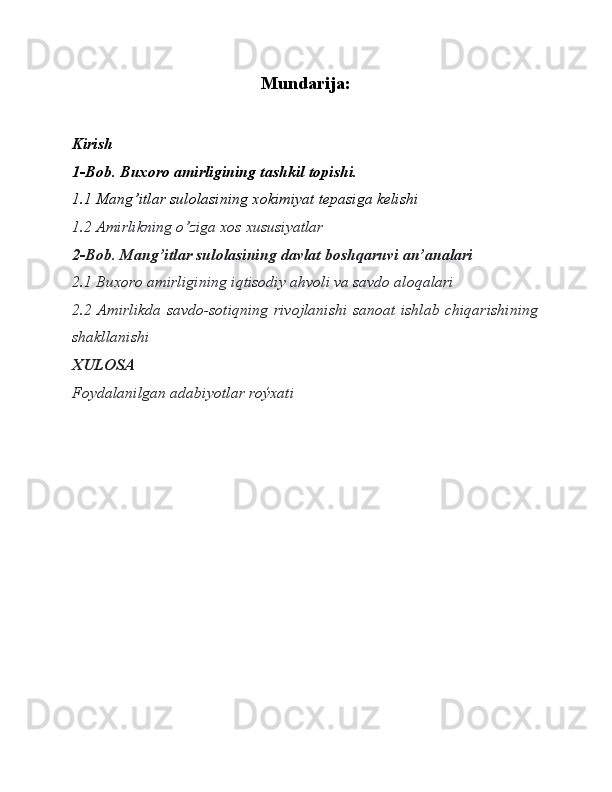 Mundarija:
Kirish
1-Bob. Buxoro amirligining tashkil topishi. 
1.1 Mang’itlar sulolasining xokimiyat tepasiga kelishi
1.2 Amirlikning o’ziga xos xususiyatlar
2-Bob. Mang’itlar sulolasining davlat boshqaruvi an’analari
2.1 Buxoro amirligining iqtisodiy ahvoli va savdo aloqalari
2.2 Amirlikda savdo-sotiqning rivojlanishi sanoat ishlab chiqarishining
shakllanishi
XULOSA 
Foydalanilgan adabiyotlar roýxati 