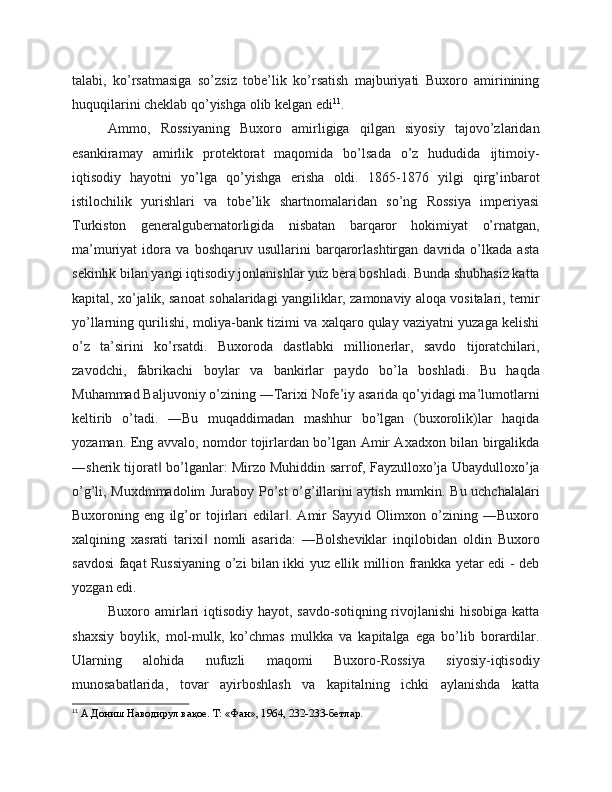 talabi,   ko’rsatmasiga   so’zsiz   tobe’lik   ko’rsatish   majburiyati   Buxoro   amirinining
huquqilarini cheklab qo’yishga olib kelgan edi 11
. 
Ammo,   Rossiyaning   Buxoro   amirligiga   qilgan   siyosiy   tajovo’zlaridan
esankiramay   amirlik   protektorat   maqomida   bo’lsada   o’z   hududida   ijtimoiy-
iqtisodiy   hayotni   yo’lga   qo’yishga   erisha   oldi.   1865-1876   yilgi   qirg’inbarot
istilochilik   yurishlari   va   tobe’lik   shartnomalaridan   so’ng   Rossiya   imperiyasi
Turkiston   generalgubernatorligida   nisbatan   barqaror   hokimiyat   o’rnatgan,
ma’muriyat   idora   va   boshqaruv   usullarini   barqarorlashtirgan   davrida   o’lkada   asta
sekinlik bilan yangi iqtisodiy jonlanishlar yuz bera boshladi. Bunda shubhasiz katta
kapital, xo’jalik, sanoat sohalaridagi yangiliklar, zamonaviy aloqa vositalari, temir
yo’llarning qurilishi, moliya-bank tizimi va xalqaro qulay vaziyatni yuzaga kelishi
o’z   ta’sirini   ko’rsatdi.   Buxoroda   dastlabki   millionerlar,   savdo   tijoratchilari,
zavodchi,   fabrikachi   boylar   va   bankirlar   paydo   bo’la   boshladi.   Bu   haqda
Muhammad Baljuvoniy o’zining ―Tarixi Nofe’iy asarida qo’yidagi ma’lumotlarni
keltirib   o’tadi.   ―Bu   muqaddimadan   mashhur   bo’lgan   (buxorolik)lar   haqida
yozaman. Eng avvalo, nomdor tojirlardan bo’lgan Amir Axadxon bilan birgalikda
―sherik tijorat  bo’lganlar: Mirzo Muhiddin sarrof, Fayzulloxo’ja Ubaydulloxo’ja‖
o’g’li, Muxdmmadolim Juraboy Po’st o’g’illarini aytish mumkin. Bu uchchalalari
Buxoroning   eng   ilg’or   tojirlari   edilar .   Amir   Sayyid   Olimxon   o’zining   ―Buxoro	
‖
xalqining   xasrati   tarixi   nomli   asarida:   ―Bolsheviklar   inqilobidan   oldin   Buxoro	
‖
savdosi faqat Russiyaning o’zi bilan ikki yuz ellik million frankka yetar edi - deb
yozgan edi.
Buxoro amirlari  iqtisodiy hayot, savdo-sotiqning rivojlanishi  hisobiga  katta
shaxsiy   boylik,   mol-mulk,   ko’chmas   mulkka   va   kapitalga   ega   bo’lib   borardilar.
Ularning   alohida   nufuzli   maqomi   Buxoro-Rossiya   siyosiy-iqtisodiy
munosabatlarida,   tovar   ayirboshlash   va   kapitalning   ichki   aylanishda   katta
11
 А.Дониш Наводирул вақое. Т: «Фан», 1964, 232-233-бетлар.