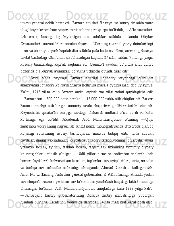 imkoniyatlarni  ochib  berar   edi.  Buxoro  amirlari  Rossiya   ma’muriy  tizimida   xatto
ulug’ knyazlardan ham yuqori martabali maqomga ega bo’lishib, ―A’lo xazratlari‖
deb   emas,   boshiga   toj   kiydirilgan   taxt   sohiblari   sifatida   ―Janobi   Oliylari
Onxazratlari   unvoni   bilan   nomlanishgan.   ―Ularning   rus   moliyaviy   doiralaridagi	
‖
o’rni va ahamiyati yirik kapitalistlar sifatida juda katta edi. Zero, amirning Rossiya
davlat bankidagi oltin bilan xisoblanadigan kapitali 27 mln. rublni, 7 mln.ga yaqin
xususiy   banklardagi   kapitali   saqlanar   edi.   Qorako’l   savdosi   bo’yicha   amir   dunyo
bozorida o’z kapitali aylanmasi bo’yicha uchinchi o’rinda turar edi”. 
Buni   o’sha   paytdagi   Buxoro   amirligi   iqtisodiy   xayotidagi   o’rni   va
ahamiyatini iqtisodiy ko’rsatgichlarda keltirilsa masala oydinlashadi deb uylaymiz.
Ya’ni,   1913   yilga   kelib   Buxoro   amiri   kapitali   xar   yilgi   xolati   quyidagicha   edi:
―Buxorodan 1.500 000 dona qorako’l - 15.000 000 rublь olib chiqilar edi. Bu esa
Buxoro   amirligi   olib   borgan   umumiy   savdo   eksportining   42%   ni   tashkil   etar   edi.
Keyinchalik   qorako’lni   xorijga   savdoga   chikarish   muttasil   o’sib   bordi   va   katta
ko’lamga   ega   bo’ldi .   Akademik   A.R.   Muhammadjonov   o’zining   ―Quyi	
‖
zarafshon vodiysining sug’orilish tarixi  nomli monografiyasida Buxoroda qishloq	
‖
xo’jaligi   sohasining   asosiy   tarmoqlarini   maxsus   tadqiq   etib,   unda   suvdan
foydalanishning   yaxshilanishi   oqibatida   iqtisodiy   taraqqiyotning   jonlanishi,   suvni
yetkazib   berish,   ayirish,   tashlab   berish,   taqsimlash   tizimining   umumiy   qiyosiy
ko’rsatgichlari   keltirib   o’tilgan   -   1860   yillar   o’rtasida   qadimdan   saqlanib,   hali
hamon foydalanib kelinayotgan kanallar, tug’onlar, suv ayirg’ichlar, koriz, sardoba
va   boshqa   suv   inshootlarini   hisobga   olmaganda,   Ahmad   Donish   ta’kidlaganidek,
Amir Mo’zaffarning Turkiston general-gubernatori K.P.Kaufmanga Amudaryodan
suv chiqarib, Buxoro yerlarini suv ta’minotini yaxshilash haqidagi taklifi inobatga
olinmagan   bo’lsada,   A.R.   Muhammadjonovni   aniqlashiga   kura   1888-yilga   kelib,
―Samarqand   harbiy   gubernatorining   Rossiya   xarbiy   ministrligiga   yuborgan
hisoboti buyicha. Zarafshon vodiysida daryodan 142 ta magistral kanal bosh olib, 