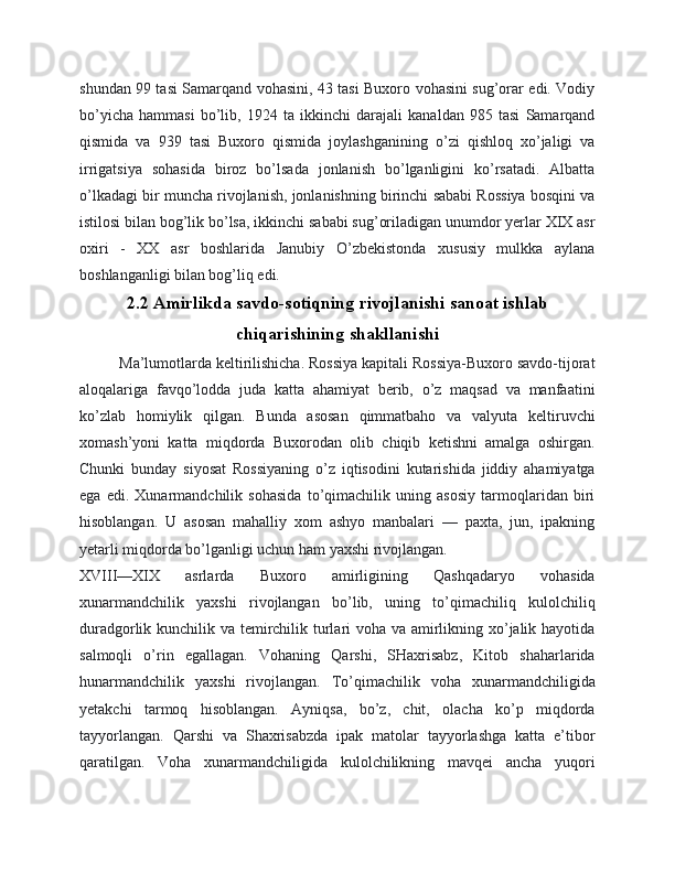 shundan 99 tasi Samarqand vohasini, 43 tasi Buxoro vohasini sug’orar edi. Vodiy
bo’yicha   hammasi   bo’lib,   1924   ta   ikkinchi   darajali   kanaldan   985   tasi   Samarqand
qismida   va   939   tasi   Buxoro   qismida   joylashganining   o’zi   qishloq   xo’jaligi   va
irrigatsiya   sohasida   biroz   bo’lsada   jonlanish   bo’lganligini   ko’rsatadi.   Albatta
o’lkadagi bir muncha rivojlanish, jonlanishning birinchi sababi Rossiya bosqini va
istilosi bilan bog’lik bo’lsa, ikkinchi sababi sug’oriladigan unumdor yerlar XIX asr
oxiri   -   XX   asr   boshlarida   Janubiy   O’zbekistonda   xususiy   mulkka   aylana
boshlanganligi bilan bog’liq edi.
2.2 Amirlikda savdo-sotiqning rivojlanishi sanoat ishlab
chiqarishining shakllanishi
Ma’lumotlarda keltirilishicha. Rossiya kapitali Rossiya-Buxoro savdo-tijorat
aloqalariga   favqo’lodda   juda   katta   ahamiyat   berib,   o’z   maqsad   va   manfaatini
ko’zlab   homiylik   qilgan.   Bunda   asosan   qimmatbaho   va   valyuta   keltiruvchi
xomash’yoni   katta   miqdorda   Buxorodan   olib   chiqib   ketishni   amalga   oshirgan.
Chunki   bunday   siyosat   Rossiyaning   o’z   iqtisodini   kutarishida   jiddiy   ahamiyatga
ega   edi.   Xunarmandchilik   sohasida   to’qimachilik   uning   asosiy   tarmoqlaridan   biri
hisoblangan.   U   asosan   mahalliy   xom   ashyo   manbalari   —   paxta,   jun,   ipakning
yetarli miqdorda bo’lganligi uchun ham yaxshi rivojlangan. 
XVIII—XIX   asrlarda   Buxoro   amirligining   Qashqadaryo   vohasida
xunarmandchilik   yaxshi   rivojlangan   bo’lib,   uning   to’qimachiliq   kulolchiliq
duradgorlik kunchilik va temirchilik turlari voha va amirlikning xo’jalik hayotida
salmoqli   o’rin   egallagan.   Vohaning   Qarshi,   SHaxrisabz,   Kitob   shaharlarida
hunarmandchilik   yaxshi   rivojlangan.   To’qimachilik   voha   xunarmandchiligida
yetakchi   tarmoq   hisoblangan.   Ayniqsa,   bo’z,   chit,   olacha   ko’p   miqdorda
tayyorlangan.   Qarshi   va   Shaxrisabzda   ipak   matolar   tayyorlashga   katta   e’tibor
qaratilgan.   Voha   xunarmandchiligida   kulolchilikning   mavqei   ancha   yuqori