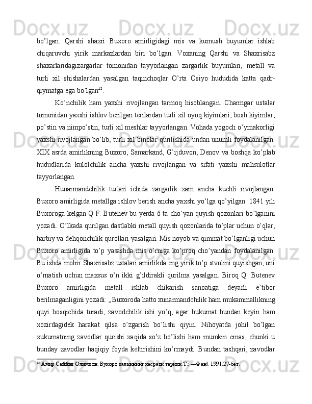 bo’lgan.   Qarshi   shaxri   Buxoro   amirligidagi   mis   va   kumush   buyumlar   ishlab
chiqaruvchi   yirik   markazlardan   biri   bo’lgan.   Voxaning   Qarshi   va   Shaxrisabz
shaxarlaridagizargarlar   tomonidan   tayyorlangan   zargarlik   buyumlari,   metall   va
turli   xil   shishalardan   yasalgan   taqinchoqlar   O’rta   Osiyo   hududida   katta   qadr-
qiymatga ega bo’lgan 12
.
Ko’nchilik   ham   yaxshi   rivojlangan   tarmoq   hisoblangan.   Charmgar   ustalar
tomonidan yaxshi ishlov berilgan terilardan turli xil oyoq kiyimlari, bosh kiyimlar,
po’stin va nimpo’stin, turli xil meshlar tayyorlangan. Vohada yogoch o’ymakorligi
yaxshi rivojlangan bo’lib, turli xil binolar qurilishida undan unumli foydalanilgan.
XIX asrda amirlikning Buxoro, Samarkand, G’ijduvon, Denov va boshqa ko’plab
hududlarida   kulolchilik   ancha   yaxshi   rivojlangan   va   sifati   yaxshi   mahsulotlar
tayyorlangan.
Hunarmandchilik   turlari   ichida   zargarlik   xam   ancha   kuchli   rivojlangan.
Buxoro amirligida metallga ishlov berish ancha yaxshi yo’lga qo’yilgan. 1841 yili
Buxoroga kelgan Q F. Butenev bu yerda 6 ta cho’yan quyish qozonlari bo’lganini
yozadi. O’lkada qurilgan dastlabki metall quyish qozonlarida to’plar uchun o’qlar,
harbiy va dehqonchilik qurollari yasalgan. Mis noyob va qimmat bo’lganligi uchun
Buxoro   amirligida   to’p   yasashda   mis   o’rniga   ko’proq   cho’yandan   foydalanilgan.
Bu ishda mohir Shaxrisabz ustalari amirlikda eng yirik to’p stvolini quyishgan, uni
o’rnatish   uchun   maxsus   o’n   ikki   g’ildirakli   qurilma   yasalgan.   Biroq   Q.   Butenev
Buxoro   amirligida   metall   ishlab   chikarish   sanoatiga   deyarli   e’tibor
berilmaganligini yozadi: „Buxoroda hatto xunarmandchilik ham mukammallikning
quyi   bosqichida   turadi,   zavodchilik   ishi   yo’q,   agar   hukumat   bundan   keyin   ham
xozirdagidek   harakat   qilsa   o’zgarish   bo’lishi   qiyin.   Nihoyatda   johil   bo’lgan
xukumatning   zavodlar   qurishi   xaqida   so’z   bo’lishi   ham   mumkin   emas,   chunki   u
bunday   zavodlar   haqiqiy   foyda   keltirishini   ko’rmaydi.   Bundan   tashqari,   zavodlar
12
 Амир Саййид Олимхон. Бухоро халқининг ҳасрати тарихи.Т.: ―Фан . 1991.27-бет.‖ 