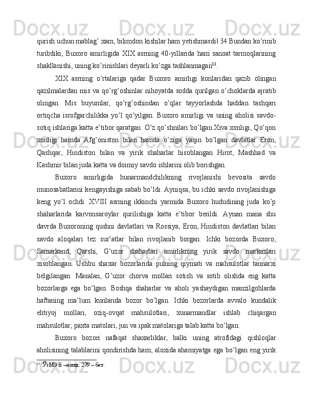 qurish uchun mablag’ xam, bilimdon kishilar ham yetishmasdi .34 Bundan ko’rinib‖
turibdiki,   Buxoro   amirligida   XIX   asrning   40-yillarida   ham   sanoat   tarmoqlarining
shakllanishi, uning ko’rinishlari deyarli ko’zga tashlanmagan 13
.
XIX   asrning   o’rtalariga   qadar   Buxoro   amirligi   konlaridan   qazib   olingan
qazilmalardan mis va qo’rg’oshinlar nihoyatda sodda qurilgan o’choklarda ajratib
olingan.   Mis   buyumlar,   qo’rg’oshindan   o’qlar   tayyorlashda   haddan   tashqari
ortiqcha   isrofgarchilikka   yo’l   qo’yilgan.   Buxoro   amirligi   va   uning   aholisi   savdo-
sotiq ishlariga katta e’tibor qaratgan. O’z qo’shnilari bo’lgan Xiva xonligi, Qo’qon
xonligi   hamda   Afg’oniston   bilan   hamda   o’ziga   yaqin   bo’lgan   davlatlar   Eron,
Qashqar,   Hindiston   bilan   va   yirik   shaharlar   hisoblangan   Hirot,   Mashhad   va
Kashmir bilan juda katta va doimiy savdo ishlarini olib borishgan.
Buxoro   amirligida   hunarmandchilikning   rivojlanishi   bevosita   savdo
munosabatlarini kengayishiga sabab bo’ldi. Ayniqsa, bu ichki savdo rivojlanishiga
keng   yo’l   ochdi.   XVIII   asrning   ikkinchi   yarmida   Buxoro   hududining   juda   ko’p
shaharlarida   karvonsaroylar   qurilishiga   katta   e’tibor   berildi.   Aynan   mana   shu
davrda Buxoroning  qushni   davlatlari   va Rossiya,  Eron, Hindiston  davlatlari  bilan
savdo   aloqalari   tez   sur’atlar   bilan   rivojlanib   borgan.   Ichki   bozorda   Buxoro,
Samarkand,   Qarshi,   G’uzor   shaharlari   amirlikning   yirik   savdo   markazlari
xisoblangan.   Ushbu   shaxar   bozorlarida   pulning   qiymati   va   mahsulotlar   tannarxi
belgilangan.   Masalan,   G’uzor   chorva   mollari   sotish   va   sotib   olishda   eng   katta
bozorlarga   ega   bo’lgan.   Boshqa   shaharlar   va   aholi   yashaydigan   manzilgohlarda
haftaning   ma’lum   kunlarida   bozor   bo’lgan.   Ichki   bozorlarda   avvalo   kundalik
ehtiyoj   mollari,   oziq-ovqat   mahsulotlari,   xunarmandlar   ishlab   chiqargan
mahsulotlar, paxta matolari, jun va ipak matolariga talab katta bo’lgan.
Buxoro   bozori   nafaqat   shaxarliklar,   balki   uning   atrofidagi   qishloqlar
aholisining talablarini qondirishda ham, aloxida ahamiyatga ega bo’lgan eng yirik
13
  ЎзМЭ.6 –жилд. 279 – бет. 