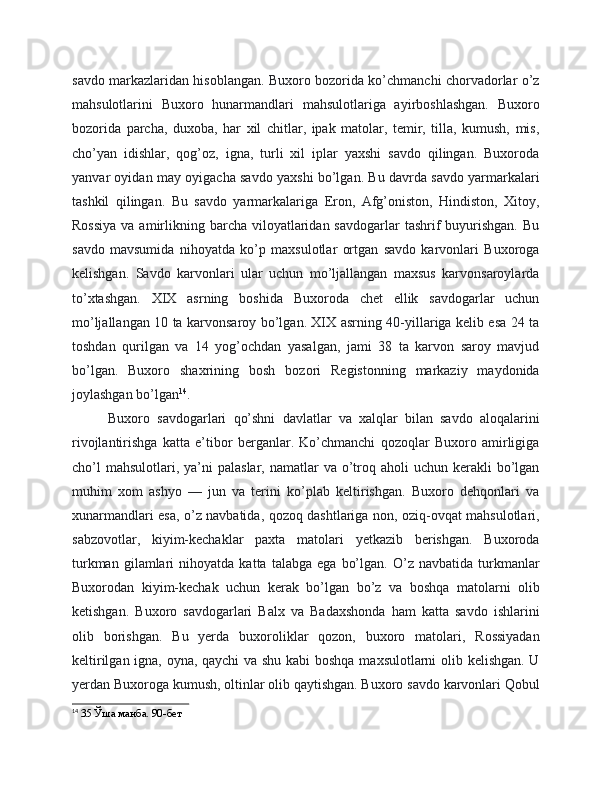 savdo markazlaridan hisoblangan. Buxoro bozorida ko’chmanchi chorvadorlar o’z
mahsulotlarini   Buxoro   hunarmandlari   mahsulotlariga   ayirboshlashgan.   Buxoro
bozorida   parcha,   duxoba,   har   xil   chitlar,   ipak   matolar,   temir,   tilla,   kumush,   mis,
cho’yan   idishlar,   qog’oz,   igna,   turli   xil   iplar   yaxshi   savdo   qilingan.   Buxoroda
yanvar oyidan may oyigacha savdo yaxshi bo’lgan. Bu davrda savdo yarmarkalari
tashkil   qilingan.   Bu   savdo   yarmarkalariga   Eron,   Afg’oniston,   Hindiston,   Xitoy,
Rossiya   va amirlikning barcha  viloyatlaridan  savdogarlar   tashrif   buyurishgan.  Bu
savdo   mavsumida   nihoyatda   ko’p   maxsulotlar   ortgan   savdo   karvonlari   Buxoroga
kelishgan.   Savdo   karvonlari   ular   uchun   mo’ljallangan   maxsus   karvonsaroylarda
to’xtashgan.   XIX   asrning   boshida   Buxoroda   chet   ellik   savdogarlar   uchun
mo’ljallangan 10 ta karvonsaroy bo’lgan. XIX asrning 40-yillariga kelib esa 24 ta
toshdan   qurilgan   va   14   yog’ochdan   yasalgan,   jami   38   ta   karvon   saroy   mavjud
bo’lgan.   Buxoro   shaxrining   bosh   bozori   Registonning   markaziy   maydonida
joylashgan bo’lgan 14
.
Buxoro   savdogarlari   qo’shni   davlatlar   va   xalqlar   bilan   savdo   aloqalarini
rivojlantirishga   katta   e’tibor   berganlar.   Ko’chmanchi   qozoqlar   Buxoro   amirligiga
cho’l   mahsulotlari, ya’ni   palaslar,  namatlar   va  o’troq aholi   uchun kerakli   bo’lgan
muhim   xom   ashyo   —   jun   va   terini   ko’plab   keltirishgan.   Buxoro   dehqonlari   va
xunarmandlari esa, o’z navbatida, qozoq dashtlariga non, oziq-ovqat mahsulotlari,
sabzovotlar,   kiyim-kechaklar   paxta   matolari   yetkazib   berishgan.   Buxoroda
turkman   gilamlari   nihoyatda   katta  talabga   ega   bo’lgan.   O’z  navbatida   turkmanlar
Buxorodan   kiyim-kechak   uchun   kerak   bo’lgan   bo’z   va   boshqa   matolarni   olib
ketishgan.   Buxoro   savdogarlari   Balx   va   Badaxshonda   ham   katta   savdo   ishlarini
olib   borishgan.   Bu   yerda   buxoroliklar   qozon,   buxoro   matolari,   Rossiyadan
keltirilgan igna, oyna, qaychi va shu kabi  boshqa maxsulotlarni olib kelishgan. U
yerdan Buxoroga kumush, oltinlar olib qaytishgan. Buxoro savdo karvonlari Qobul
14
  35 Ўша манба. 90-бет 