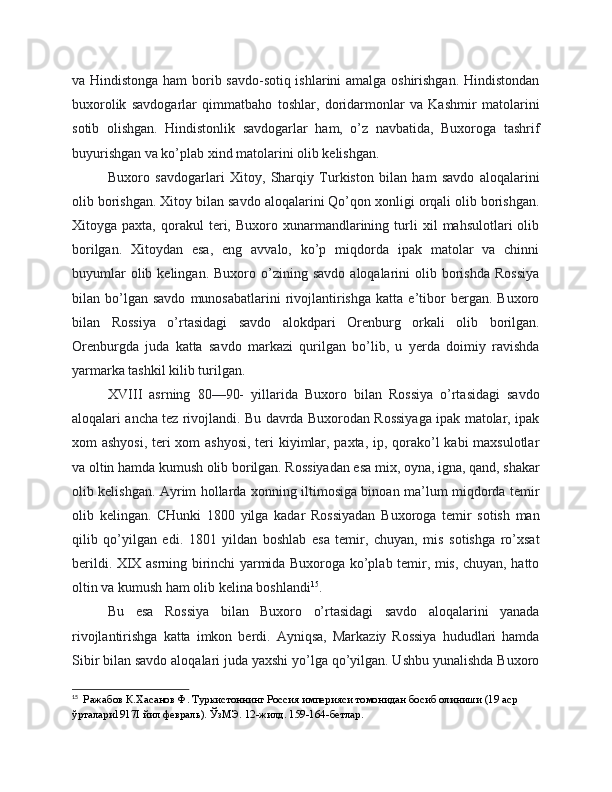 va Hindistonga ham  borib savdo-sotiq ishlarini amalga oshirishgan. Hindistondan
buxorolik   savdogarlar   qimmatbaho   toshlar,   doridarmonlar   va   Kashmir   matolarini
sotib   olishgan.   Hindistonlik   savdogarlar   ham,   o’z   navbatida,   Buxoroga   tashrif
buyurishgan va ko’plab xind matolarini olib kelishgan.
Buxoro   savdogarlari   Xitoy,   Sharqiy   Turkiston   bilan   ham   savdo   aloqalarini
olib borishgan. Xitoy bilan savdo aloqalarini Qo’qon xonligi orqali olib borishgan.
Xitoyga  paxta,   qorakul   teri,  Buxoro   xunarmandlarining   turli   xil   mahsulotlari   olib
borilgan.   Xitoydan   esa,   eng   avvalo,   ko’p   miqdorda   ipak   matolar   va   chinni
buyumlar  olib  kelingan.  Buxoro  o’zining  savdo   aloqalarini  olib  borishda  Rossiya
bilan  bo’lgan  savdo   munosabatlarini   rivojlantirishga   katta   e’tibor   bergan.   Buxoro
bilan   Rossiya   o’rtasidagi   savdo   alokdpari   Orenburg   orkali   olib   borilgan.
Orenburgda   juda   katta   savdo   markazi   qurilgan   bo’lib,   u   yerda   doimiy   ravishda
yarmarka tashkil kilib turilgan.
XVIII   asrning   80—90-   yillarida   Buxoro   bilan   Rossiya   o’rtasidagi   savdo
aloqalari ancha tez rivojlandi. Bu davrda Buxorodan Rossiyaga ipak matolar, ipak
xom ashyosi, teri  xom  ashyosi,  teri kiyimlar, paxta, ip, qorako’l kabi maxsulotlar
va oltin hamda kumush olib borilgan. Rossiyadan esa mix, oyna, igna, qand, shakar
olib kelishgan. Ayrim hollarda xonning iltimosiga binoan ma’lum miqdorda temir
olib   kelingan.   CHunki   1800   yilga   kadar   Rossiyadan   Buxoroga   temir   sotish   man
qilib   qo’yilgan   edi.   1801   yildan   boshlab   esa   temir,   chuyan,   mis   sotishga   ro’xsat
berildi. XIX asrning birinchi yarmida Buxoroga ko’plab temir, mis, chuyan, hatto
oltin va kumush ham olib kelina boshlandi 15
.
Bu   esa   Rossiya   bilan   Buxoro   o’rtasidagi   savdo   aloqalarini   yanada
rivojlantirishga   katta   imkon   berdi.   Ayniqsa,   Markaziy   Rossiya   hududlari   hamda
Sibir bilan savdo aloqalari juda yaxshi yo’lga qo’yilgan. Ushbu yunalishda Buxoro
15
  Ражабов К.Хасанов Ф. Туркистоннинг Россия империяси томонидан босиб олиниши (19 аср 
ўрталари1917I йил февраль). ЎзМЭ. 12-жилд. 159-164-бетлар. 