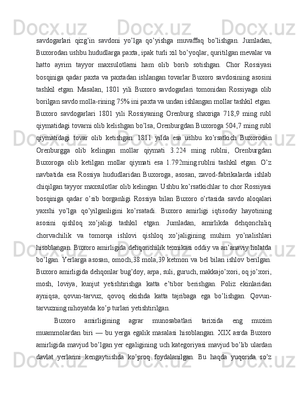 savdogarlari   qizg’in   savdoni   yo’lga   qo’yishga   muvaffaq   bo’lishgan.   Jumladan,
Buxorodan ushbu hududlarga paxta, ipak turli xil bo’yoqlar, quritilgan mevalar va
hatto   ayrim   tayyor   maxsulotlarni   ham   olib   borib   sotishgan.   Chor   Rossiyasi
bosqiniga qadar  paxta va paxtadan ishlangan tovarlar  Buxoro savdosining  asosini
tashkil   etgan.   Masalan,   1801   yili   Buxoro   savdogarlari   tomonidan   Rossiyaga   olib
borilgan savdo molla-rining 75% ini paxta va undan ishlangan mollar tashkil etgan.
Buxoro   savdogarlari   1801   yili   Rossiyaning   Orenburg   shaxriga   718,9   ming   rubl
qiymatidagi tovarni olib kelishgan bo’lsa, Orenburgdan Buxoroga 504,7 ming rubl
qiymatidagi   tovar   olib   ketishgan.   1811   yilda   esa   ushbu   ko’rsatkich   Buxorodan
Orenburgga   olib   kelingan   mollar   qiymati   3.224   ming   rublni,   Orenburgdan
Buxoroga   olib   ketilgan   mollar   qiymati   esa   1.792ming.rublni   tashkil   etgan.   O’z
navbatida   esa   Rossiya   hududlaridan   Buxoroga,   asosan,   zavod-fabrikalarda   ishlab
chiqilgan tayyor maxsulotlar olib kelingan. Ushbu ko’rsatkichlar to chor Rossiyasi
bosqiniga   qadar   o’sib   borganligi   Rossiya   bilan   Buxoro   o’rtasida   savdo   aloqalari
yaxshi   yo’lga   qo’yilganligini   ko’rsatadi.   Buxoro   amirligi   iqtisodiy   hayotining
asosini   qishloq   xo’jaligi   tashkil   etgan.   Jumladan,   amirlikda   dehqonchiliq
chorvachilik   va   tomorqa   ishlovi   qishloq   xo’jaligining   muhim   yo’nalishlari
hisoblangan. Buxoro amirligida dehqonchilik texnikasi oddiy va an’anaviy holatda
bo’lgan. Yerlarga asosan, omoch,38 mola,39 ketmon va bel bilan ishlov berilgan.
Buxoro amirligida dehqonlar bug’doy, arpa, suli, guruch, makkajo’xori, oq jo’xori,
mosh,   loviya,   kunjut   yetishtirishga   katta   e’tibor   berishgan.   Poliz   ekinlaridan
ayniqsa,   qovun-tarvuz,   qovoq   ekishda   katta   tajribaga   ega   bo’lishgan.   Qovun-
tarvuzning nihoyatda ko’p turlari yetishtirilgan.
Buxoro   amirligining   agrar   munosabatlari   tarixida   eng   muxim
muammolardan   biri   —   bu   yerga   egalik   masalasi   hisoblangan.   XIX   asrda   Buxoro
amirligida mavjud bo’lgan yer egaligining uch kategoriyasi mavjud bo’lib ulardan
davlat   yerlarini   kengaytiishda   ko’proq   foydalanilgan.   Bu   haqda   yuqorida   so’z 