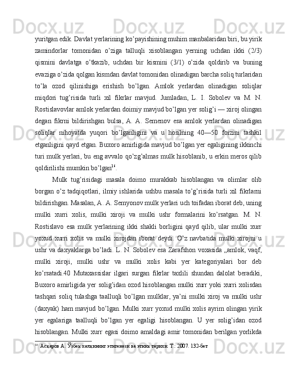 yuritgan edik. Davlat yerlarining ko’payishining muhim manbalaridan biri, bu yirik
zamindorlar   tomonidan   o’ziga   talluqli   xisoblangan   yerning   uchdan   ikki   (2/3)
qismini   davlatga   o’tkazib,   uchdan   bir   kismini   (3/1)   o’zida   qoldirib   va   buning
evaziga o’zida qolgan kismdan davlat tomonidan olinadigan barcha soliq turlaridan
to’la   ozod   qilinishiga   erishish   bo’lgan.   Amlok   yerlardan   olinadigan   soliqlar
miqdori   tug’risida   turli   xil   fikrlar   mavjud.   Jumladan,   L.   I.   Sobolev   va   M.   N.
Rostislavovlar amlok yerlardan doimiy mavjud bo’lgan yer solig’i — xiroj olingan
degan   fikrni   bildirishgan   bulsa,   A.   A.   Semenov   esa   amlok   yerlardan   olinadigan
soliqlar   nihoyatda   yuqori   bo’lganligini   va   u   hosilning   40—50   foizini   tashkil
etganligini qayd etgan. Buxoro amirligida mavjud bo’lgan yer egaligining ikkinchi
turi mulk yerlari, bu eng avvalo qo’zg’almas mulk hisoblanib, u erkin meros qilib
qoldirilishi mumkin bo’lgan 16
.
Mulk   tug’risidagi   masala   doimo   murakkab   hisoblangan   va   olimlar   olib
borgan   o’z  tadqiqotlari,  ilmiy  ishlarida   ushbu   masala   to’g’risida   turli   xil   fikrlarni
bildirishgan. Masalan, A. A. Semyonov mulk yerlari uch toifadan iborat deb, uning
mulki   xurri   xolis,   mulki   xiroji   va   mulki   ushr   formalarini   ko’rsatgan.   M.   N.
Rostislavo   esa   mulk   yerlarining   ikki   shakli   borligini   qayd   qilib,   ular   mulki   xurr
yoxud   xurri   xolis   va   mulki   xirojdan   iborat   deydi.   O’z   navbatida   mulki   xirojni   u
ushr va daxyaklarga bo’ladi. L. N. Sobolev esa Zarafshon voxasida „amlok, vaqf,
mulki   xiroji,   mulki   ushr   va   mulki   xolis   kabi   yer   kategoriyalari   bor   deb
ko’rsatadi.40   Mutaxassislar   ilgari   surgan   fikrlar   taxlili   shundan   dalolat   beradiki,
Buxoro amirligida yer solig’idan ozod hisoblangan mulki xurr yoki xurri xolisdan
tashqari   soliq   tulashga   taalluqli   bo’lgan   mulklar,   ya’ni   mulki   xiroj   va   mulki   ushr
(daxyak) ham mavjud bo’lgan. Mulki xurr yoxud mulki xolis ayrim olingan yirik
yer   egalariga   taalluqli   bo’lgan   yer   egaligi   hisoblangan.   U   yer   solig’idan   ozod
hisoblangan.  Mulki   xurr   egasi   doimo  amaldagi   amir  tomonidan  berilgan  yorlikda
16
  Асқаров А. Ўзбек халқининг этнгенези ва этник тарихи. Т.: 2007. 132-бет 