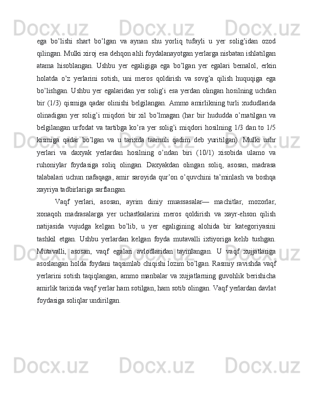 ega   bo’lishi   shart   bo’lgan   va   aynan   shu   yorliq   tufayli   u   yer   solig’idan   ozod
qilingan. Mulki xiroj esa dehqon ahli foydalanayotgan yerlarga nisbatan ishlatilgan
atama   hisoblangan.   Ushbu   yer   egaligiga   ega   bo’lgan   yer   egalari   bemalol,   erkin
holatda   o’z   yerlarini   sotish,   uni   meros   qoldirish   va   sovg’a   qilish   huquqiga   ega
bo’lishgan. Ushbu yer  egalaridan yer  solig’i  esa yerdan olingan hosilning uchdan
bir   (1/3)  qismiga  qadar   olinishi  belgilangan.  Ammo  amirlikning turli  xududlarida
olinadigan   yer   solig’i   miqdori   bir   xil   bo’lmagan   (har   bir   hududda   o’rnatilgan   va
belgilangan  urfodat  va  tartibga  ko’ra  yer  solig’i   miqdori  hosilning  1/3  dan to  1/5
kismiga   qadar   bo’lgan   va   u   tarixda   taamuli   qadim   deb   yuritilgan).   Mulki   ushr
yerlari   va   daxyak   yerlardan   hosilning   o’ndan   biri   (10/1)   xisobida   ulamo   va
ruhoniylar   foydasiga   soliq   olingan.   Daxyakdan   olingan   soliq,   asosan,   madrasa
talabalari  uchun  nafaqaga,  amir   saroyida  qur’on o’quvchini  ta’minlash  va  boshqa
xayriya tadbirlariga sarflangan.
Vaqf   yerlari,   asosan,   ayrim   diniy   muassasalar—   machitlar,   mozorlar,
xonaqoh   madrasalarga   yer   uchastkalarini   meros   qoldirish   va   xayr-ehson   qilish
natijasida   vujudga   kelgan   bo’lib,   u   yer   egaligining   alohida   bir   kategoriyasini
tashkil   etgan.   Ushbu   yerlardan   kelgan   foyda   mutavalli   ixtiyoriga   kelib   tushgan.
Mutavalli,   asosan,   vaqf   egalari   avlodlaridan   tayinlangan.   U   vaqf   xujjatlariga
asoslangan holda foydani taqsimlab chiqishi lozim bo’lgan. Rasmiy ravishda vaqf
yerlarini   sotish  taqiqlangan,  ammo manbalar   va xujjatlarning guvohlik  berishicha
amirlik tarixida vaqf yerlar ham sotilgan, ham sotib olingan. Vaqf yerlardan davlat
foydasiga soliqlar undirilgan. 