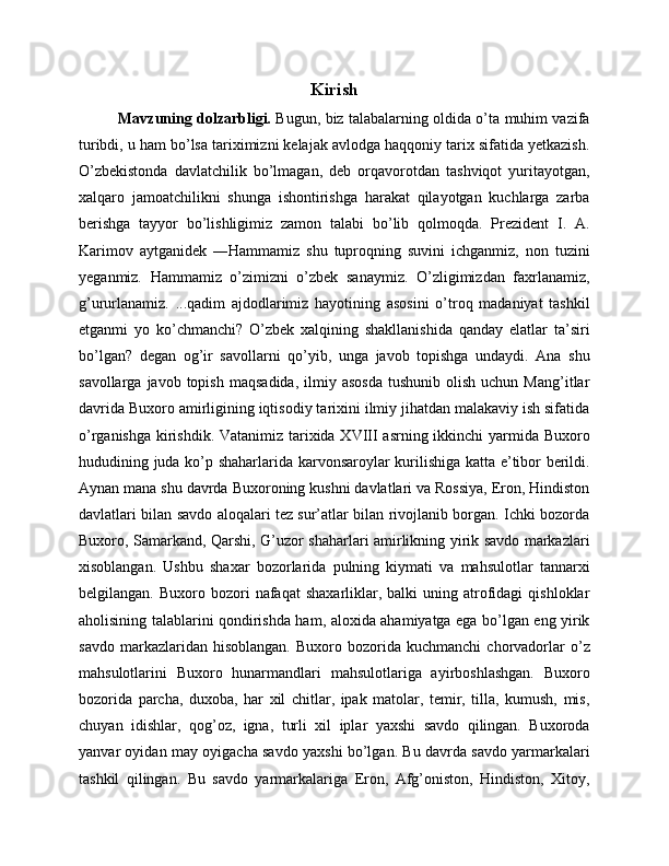 Kirish
Mavzuning dolzarbligi.   Bugun, biz talabalarning oldida o’ta muhim vazifa
turibdi, u ham bo’lsa tariximizni kelajak avlodga haqqoniy tarix sifatida yetkazish.
O’zbekistonda   davlatchilik   bo’lmagan,   deb   orqavorotdan   tashviqot   yuritayotgan,
xalqaro   jamoatchilikni   shunga   ishontirishga   harakat   qilayotgan   kuchlarga   zarba
berishga   tayyor   bo’lishligimiz   zamon   talabi   bo’lib   qolmoqda.   Prezident   I.   A.
Karimov   aytganidek   ―Hammamiz   shu   tuproqning   suvini   ichganmiz,   non   tuzini
yeganmiz.   Hammamiz   o’zimizni   o’zbek   sanaymiz.   O’zligimizdan   faxrlanamiz,
g’ururlanamiz.   ...qadim   ajdodlarimiz   hayotining   asosini   o’troq   madaniyat   tashkil
etganmi   yo   ko’chmanchi?   O’zbek   xalqining   shakllanishida   qanday   elatlar   ta’siri
bo’lgan?   degan   og’ir   savollarni   qo’yib,   unga   javob   topishga   undaydi.   Ana   shu
savollarga  javob  topish   maqsadida,  ilmiy  asosda  tushunib   olish  uchun  Mang’itlar
davrida Buxoro amirligining iqtisodiy tarixini ilmiy jihatdan malakaviy ish sifatida
o’rganishga kirishdik. Vatanimiz tarixida XVIII  asrning ikkinchi  yarmida Buxoro
hududining juda ko’p shaharlarida karvonsaroylar kurilishiga katta e’tibor berildi.
Aynan mana shu davrda Buxoroning kushni davlatlari va Rossiya, Eron, Hindiston
davlatlari bilan savdo aloqalari tez sur’atlar bilan rivojlanib borgan. Ichki bozorda
Buxoro, Samarkand, Qarshi, G’uzor shaharlari amirlikning yirik savdo markazlari
xisoblangan.   Ushbu   shaxar   bozorlarida   pulning   kiymati   va   mahsulotlar   tannarxi
belgilangan.  Buxoro  bozori   nafaqat   shaxarliklar,  balki   uning  atrofidagi   qishloklar
aholisining talablarini qondirishda ham, aloxida ahamiyatga ega bo’lgan eng yirik
savdo   markazlaridan  hisoblangan.   Buxoro   bozorida  kuchmanchi   chorvadorlar   o’z
mahsulotlarini   Buxoro   hunarmandlari   mahsulotlariga   ayirboshlashgan.   Buxoro
bozorida   parcha,   duxoba,   har   xil   chitlar,   ipak   matolar,   temir,   tilla,   kumush,   mis,
chuyan   idishlar,   qog’oz,   igna,   turli   xil   iplar   yaxshi   savdo   qilingan.   Buxoroda
yanvar oyidan may oyigacha savdo yaxshi bo’lgan. Bu davrda savdo yarmarkalari
tashkil   qilingan.   Bu   savdo   yarmarkalariga   Eron,   Afg’oniston,   Hindiston,   Xitoy, 