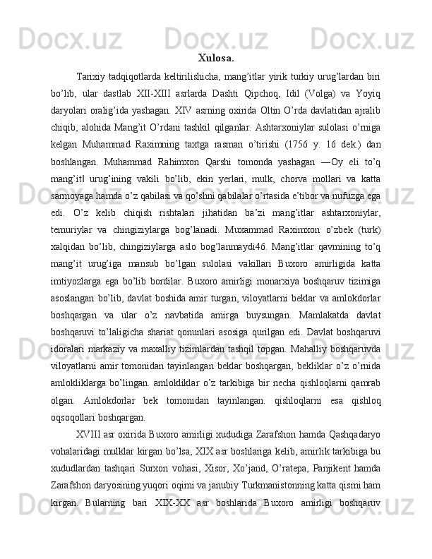 Xulosa.
Tarixiy tadqiqotlarda keltirilishicha, mang’itlar yirik turkiy urug’lardan biri
bo’lib,   ular   dastlab   XII-XIII   asrlarda   Dashti   Qipchoq,   Idil   (Volga)   va   Yoyiq
daryolari   oralig’ida   yashagan.   XIV   asrning   oxirida   Oltin   O’rda   davlatidan   ajralib
chiqib,   alohida   Mang’it   O’rdani   tashkil   qilganlar.   Ashtarxoniylar   sulolasi   o’rniga
kelgan   Muhammad   Raximning   taxtga   rasman   o’tirishi   (1756   y.   16   dek.)   dan
boshlangan.   Muhammad   Rahimxon   Qarshi   tomonda   yashagan   ―Oy   eli   to’q
mang’it   urug’ining   vakili   bo’lib,   ekin   yerlari,   mulk,   chorva   mollari   va   katta‖
sarmoyaga hamda o’z qabilasi va qo’shni qabilalar o’rtasida e’tibor va nufuzga ega
edi.   O’z   kelib   chiqish   rishtalari   jihatidan   ba’zi   mang’itlar   ashtarxoniylar,
temuriylar   va   chingiziylarga   bog’lanadi.   Muxammad   Raximxon   o’zbek   (turk)
xalqidan   bo’lib,   chingiziylarga   aslo   bog’lanmaydi46.   Mang’itlar   qavmining   to’q
mang’it   urug’iga   mansub   bo’lgan   sulolasi   vakillari   Buxoro   amirligida   katta
imtiyozlarga   ega   bo’lib   bordilar.   Buxoro   amirligi   monarxiya   boshqaruv   tizimiga
asoslangan   bo’lib,   davlat   boshida   amir   turgan,   viloyatlarni   beklar   va   amlokdorlar
boshqargan   va   ular   o’z   navbatida   amirga   buysungan.   Mamlakatda   davlat
boshqaruvi   to’laligicha   shariat   qonunlari   asosiga   qurilgan   edi.   Davlat   boshqaruvi
idoralari   markaziy   va   maxalliy   tizimlardan   tashqil   topgan.   Mahalliy   boshqaruvda
viloyatlarni   amir   tomonidan   tayinlangan   beklar   boshqargan,   bekliklar   o’z   o’rnida
amlokliklarga   bo’lingan.   amlokliklar   o’z   tarkibiga   bir   necha   qishloqlarni   qamrab
olgan.   Amlokdorlar   bek   tomonidan   tayinlangan.   qishloqlarni   esa   qishloq
oqsoqollari boshqargan. 
XVIII asr oxirida Buxoro amirligi xududiga Zarafshon hamda Qashqadaryo
vohalaridagi mulklar kirgan bo’lsa, XIX asr boshlariga kelib, amirlik tarkibiga bu
xududlardan   tashqari   Surxon   vohasi,   Xisor,   Xo’jand,   O’ratepa,   Panjikent   hamda
Zarafshon daryosining yuqori oqimi va janubiy Turkmanistonning katta qismi ham
kirgan.   Bularning   bari   XIX-XX   asr   boshlarida   Buxoro   amirligi   boshqaruv 