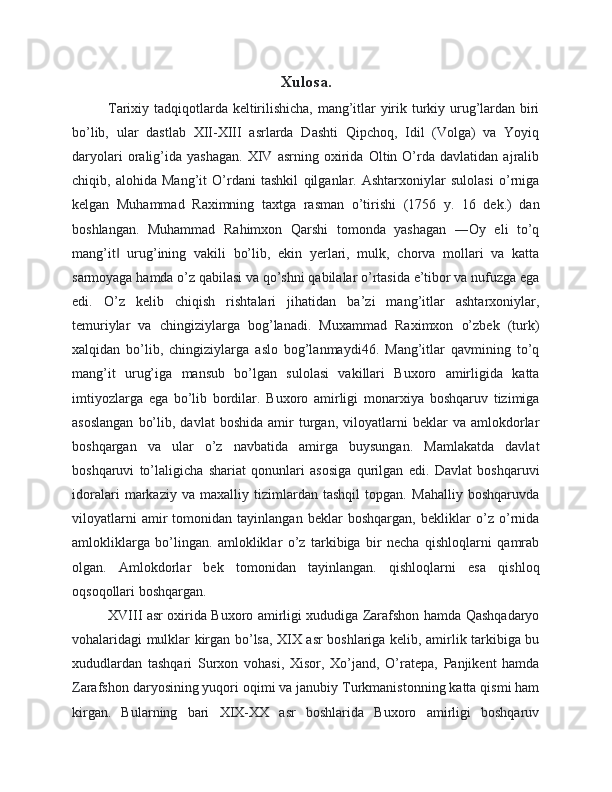 Xulosa.
Tarixiy tadqiqotlarda keltirilishicha, mang’itlar yirik turkiy urug’lardan biri
bo’lib,   ular   dastlab   XII-XIII   asrlarda   Dashti   Qipchoq,   Idil   (Volga)   va   Yoyiq
daryolari   oralig’ida   yashagan.   XIV   asrning   oxirida   Oltin   O’rda   davlatidan   ajralib
chiqib,   alohida   Mang’it   O’rdani   tashkil   qilganlar.   Ashtarxoniylar   sulolasi   o’rniga
kelgan   Muhammad   Raximning   taxtga   rasman   o’tirishi   (1756   y.   16   dek.)   dan
boshlangan.   Muhammad   Rahimxon   Qarshi   tomonda   yashagan   ―Oy   eli   to’q
mang’it   urug’ining   vakili   bo’lib,   ekin   yerlari,   mulk,   chorva   mollari   va   katta‖
sarmoyaga hamda o’z qabilasi va qo’shni qabilalar o’rtasida e’tibor va nufuzga ega
edi.   O’z   kelib   chiqish   rishtalari   jihatidan   ba’zi   mang’itlar   ashtarxoniylar,
temuriylar   va   chingiziylarga   bog’lanadi.   Muxammad   Raximxon   o’zbek   (turk)
xalqidan   bo’lib,   chingiziylarga   aslo   bog’lanmaydi46.   Mang’itlar   qavmining   to’q
mang’it   urug’iga   mansub   bo’lgan   sulolasi   vakillari   Buxoro   amirligida   katta
imtiyozlarga   ega   bo’lib   bordilar.   Buxoro   amirligi   monarxiya   boshqaruv   tizimiga
asoslangan   bo’lib,   davlat   boshida   amir   turgan,   viloyatlarni   beklar   va   amlokdorlar
boshqargan   va   ular   o’z   navbatida   amirga   buysungan.   Mamlakatda   davlat
boshqaruvi   to’laligicha   shariat   qonunlari   asosiga   qurilgan   edi.   Davlat   boshqaruvi
idoralari   markaziy   va   maxalliy   tizimlardan   tashqil   topgan.   Mahalliy   boshqaruvda
viloyatlarni   amir   tomonidan   tayinlangan   beklar   boshqargan,   bekliklar   o’z   o’rnida
amlokliklarga   bo’lingan.   amlokliklar   o’z   tarkibiga   bir   necha   qishloqlarni   qamrab
olgan.   Amlokdorlar   bek   tomonidan   tayinlangan.   qishloqlarni   esa   qishloq
oqsoqollari boshqargan. 
XVIII asr oxirida Buxoro amirligi xududiga Zarafshon hamda Qashqadaryo
vohalaridagi mulklar kirgan bo’lsa, XIX asr boshlariga kelib, amirlik tarkibiga bu
xududlardan   tashqari   Surxon   vohasi,   Xisor,   Xo’jand,   O’ratepa,   Panjikent   hamda
Zarafshon daryosining yuqori oqimi va janubiy Turkmanistonning katta qismi ham
kirgan.   Bularning   bari   XIX-XX   asr   boshlarida   Buxoro   amirligi   boshqaruv