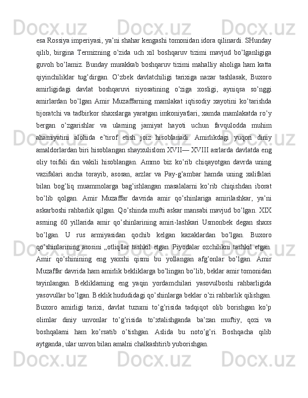 esa Rossiya imperiyasi, ya’ni shahar kengashi tomonidan idora qilinardi. SHunday
qilib,   birgina   Termizning   o’zida   uch   xil   boshqaruv   tizimi   mavjud   bo’lganligiga
guvoh   bo’lamiz.   Bunday   murakkab   boshqaruv   tizimi   mahalliy   aholiga   ham   katta
qiyinchiliklar   tug’dirgan.   O’zbek   davlatchiligi   tarixiga   nazar   tashlasak,   Buxoro
amirligidagi   davlat   boshqaruvi   siyosatining   o’ziga   xosligi,   ayniqsa   so’nggi
amirlardan   bo’lgan   Amir   Muzaffarning   mamlakat   iqtisodiy   xayotini   ko’tarishda
tijoratchi va tadbirkor shaxslarga yaratgan imkoniyatlari, xamda mamlakatda ro’y
bergan   o’zgarishlar   va   ularning   jamiyat   hayoti   uchun   favqulodda   muhim
ahamiyatini   alohida   e’tirof   etish   joiz   hisoblanadi.   Amirlikdagi   yuqori   diniy
amaldorlardan biri hisoblangan shayxulislom XVII— XVIII asrlarda davlatda eng
oliy   toifali   din   vakili   hisoblangan.   Ammo   biz   ko’rib   chiqayotgan   davrda   uning
vazifalari   ancha   torayib,   asosan,   arzlar   va   Pay-g’ambar   hamda   uning   xalifalari
bilan   bog’liq   muammolarga   bag’ishlangan   masalalarni   ko’rib   chiqishdan   iborat
bo’lib   qolgan.   Amir   Muzaffar   davrida   amir   qo’shinlariga   amirilashkar,   ya’ni
askarboshi rahbarlik qilgan. Qo’shinda mufti askar mansabi mavjud bo’lgan. XIX
asrning   60   yillarida   amir   qo’shinlarining   amiri-lashkari   Usmonbek   degan   shaxs
bo’lgan.   U   rus   armiyasidan   qochib   kelgan   kazaklardan   bo’lgan.   Buxoro
qo’shinlarining   asosini   „otliq lar   tashkil   etgan.   Piyodalar   ozchilikni   tashkil   etgan.‖
Amir   qo’shinining   eng   yaxshi   qismi   bu   yollangan   afg’onlar   bo’lgan.   Amir
Muzaffar davrida ham amirlik bekliklarga bo’lingan bo’lib, beklar amir tomonidan
tayinlangan.   Bekliklarning   eng   yaqin   yordamchilari   yasovulboshi   rahbarligida
yasovullar bo’lgan. Beklik hududidagi qo’shinlarga beklar o’zi rahbarlik qilishgan.
Buxoro   amirligi   tarixi,   davlat   tuzumi   to’g’risida   tadqiqot   olib   borishgan   ko’p
olimlar   diniy   unvonlar   to’g’risida   to’xtalishganda   ba’zan   muftiy,   qozi   va
boshqalarni   ham   ko’rsatib   o’tishgan.   Aslida   bu   noto’g’ri.   Boshqacha   qilib
aytganda, ular unvon bilan amalni chalkashtirib yuborishgan. 