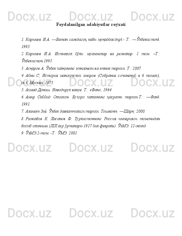 Foydalanilgan adabiyotlar roýxati
1. Каримов   И.А.   ―Ватан   саждагоҳ   каби   муқаддасдир .-   Т.:   ―Ўзбекистон .‖ ‖
1995.
2. Каримов   И.А.   Истиқлол   йўли:   муаммолар   ва   режалар.   1   том.   –Т.:
Ўзбекистон.1993.
3. Асқаров А. Ўзбек халқининг этнгенези ва этник тарихи. Т.: 2007.
4. Айни   С,   История   мангитских   эмиров   (Собрание   сочинений   в   6   томах),
т.6, Москва, 1975
5. Ахмад Дониш. Наводирул вақое. Т.: «Фан», 1964
6. Амир   Саййид   Олимхон.   Бухоро   халқининг   ҳасрати   тарихи.Т.:   ―Фан .	
‖
1991.
7. Азамат Зи	
е\. Ўзбек давлатчилиги тарихи. Тошкент. ―Шарқ. 2000.
8. Ражабов   К.   Хасанов   Ф.   Туркистоннинг   Россия   империяси   томонидан
босиб олиниши (ХIХ аср ўрталари-1917 йил февраль). ЎзМЭ. 12-жилд.
9. ЎзМЭ.2-том. -Т.: ЎМЭ. 2001 