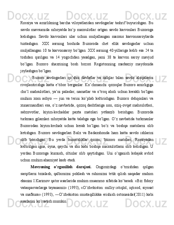 Rossiya   va amirlikning barcha  viloyatlaridan  savdogarlar   tashrif   buyurishgan.  Bu
savdo   mavsumida   nihoyatda   ko’p   maxsulotlar   ortgan   savdo   karvonlari   Buxoroga
kelishgan.   Savdo   karvonlari   ular   uchun   muljallangan   maxsus   karvonsaroylarda
tuxtashgan.   XIX   asrning   boshida   Buxoroda   chet   ellik   savdogarlar   uchun
muljallangan 10 ta karvonsaroy bo’lgan.  XIX asrning  40-yillariga kelib esa  24 ta
toshdan   qurilgan   va   14   yogochdan   yasalgan,   jami   38   ta   karvon   saroy   mavjud
bo’lgan.   Buxoro   shaxrining   bosh   bozori   Registonning   markaziy   maydonida
joylashgan bo’lgan.
  Buxoro   savdogarlari   qo’shni   davlatlar   va   xalqlar   bilan   savdo   aloqalarini
rivojlantirishga   katta   e’tibor   berganlar.   Ko’chmanchi   qozoqlar   Buxoro   amirligiga
cho’l   mahsulotlari, ya’ni   palaslar,  namatlar   va  o’troq aholi   uchun kerakli   bo’lgan
muhim   xom   ashyo   —   jun   va   terini   ko’plab   keltirishgan.   Buxoro   dehqonlari   va
xunarmandlari esa, o’z navbatida, qozoq dashtlariga non, oziq-ovqat mahsulotlari,
sabzovotlar,   kiyim-kechaklar   paxta   matolari   yetkazib   berishgan.   Buxoroda
turkman   gilamlari   nihoyatda   katta  talabga   ega   bo’lgan.   O’z  navbatida   turkmanlar
Buxorodan   kiyim-kechak   uchun   kerak   bo’lgan   bo’z   va   boshqa   matolarni   olib
ketishgan.   Buxoro   savdogarlari   Balx   va   Badaxshonda   ham   katta   savdo   ishlarini
olib   borishgan.   Bu   yerda   buxoroliklar   qozon,   buxoro   matolari,   Rossiyadan
keltirilgan igna, oyna, qaychi va shu kabi  boshqa maxsulotlarni olib kelishgan. U
yerdan   Buxoroga   kumush,   oltinlar   olib   qaytishgan.   Uni   o’rganish   kelajak   avlod
uchun muhim ahamiyat kasb etadi. 
Mavzuning   o’rganilish   darajasi.   Ongimizdagi   o’tmishdan   qolgan
sarqitlarni   tozalash,   qalbimizni   poklash   va   ruhimizni   tetik   qilish   naqadar   muhim
ekanini I.Karimov qator asarlarida muhim muammo sifatida ko’taradi. «Biz fidoiy
vatanparvarlarga tayanamiz» (1993), «O’zbekiston: milliy istiqlol, iqtisod, siyosat
va mafkura» (1993), ―O’zbekiston mustaqillikka erishish ostonasida (2011)  kabi‖
asarlarini ko’rsatish mumkin.  