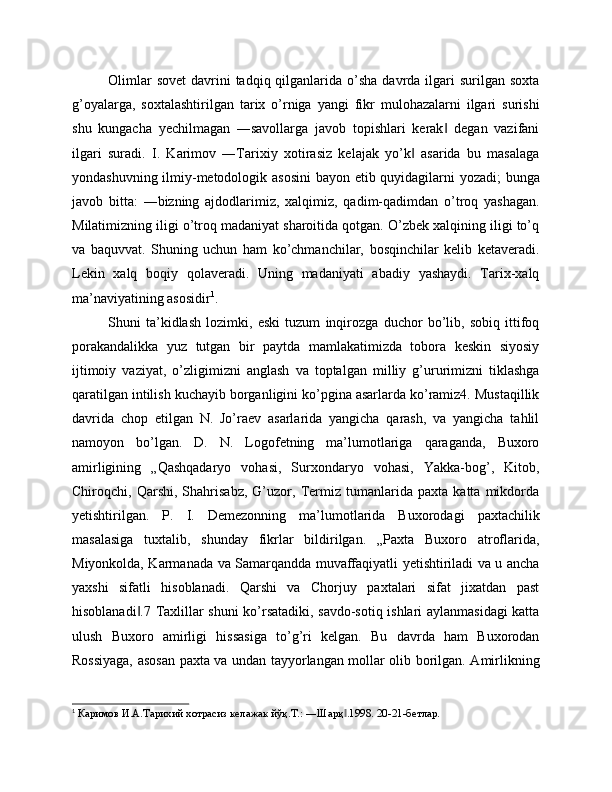 Olimlar   sovet   davrini   tadqiq qilganlarida  o’sha  davrda  ilgari   surilgan soxta
g’oyalarga,   soxtalashtirilgan   tarix   o’rniga   yangi   fikr   mulohazalarni   ilgari   surishi
shu   kungacha   yechilmagan   ―savollarga   javob   topishlari   kerak   degan   vazifani‖
ilgari   suradi.   I.   Karimov   ―Tarixiy   xotirasiz   kelajak   yo’k   asarida   bu   masalaga	
‖
yondashuvning ilmiy-metodologik asosini  bayon etib quyidagilarni yozadi; bunga
javob   bitta:   ―bizning   ajdodlarimiz,   xalqimiz,   qadim-qadimdan   o’troq   yashagan.
Milatimizning iligi o’troq madaniyat sharoitida qotgan. O’zbek xalqining iligi to’q
va   baquvvat.   Shuning   uchun   ham   ko’chmanchilar,   bosqinchilar   kelib   ketaveradi.
Lekin   xalq   boqiy   qolaveradi.   Uning   madaniyati   abadiy   yashaydi.   Tarix-xalq
ma’naviyatining asosidir 1
.
Shuni   ta’kidlash   lozimki,   eski   tuzum   inqirozga   duchor   bo’lib,   sobiq   ittifoq
porakandalikka   yuz   tutgan   bir   paytda   mamlakatimizda   tobora   keskin   siyosiy
ijtimoiy   vaziyat,   o’zligimizni   anglash   va   toptalgan   milliy   g’ururimizni   tiklashga
qaratilgan intilish kuchayib borganligini ko’pgina asarlarda ko’ramiz4. Mustaqillik
davrida   chop   etilgan   N.   Jo’raev   asarlarida   yangicha   qarash,   va   yangicha   tahlil
namoyon   bo’lgan.   D.   N.   Logofetning   ma’lumotlariga   qaraganda,   Buxoro
amirligining   „Qashqadaryo   vohasi,   Surxondaryo   vohasi,   Yakka-bog’,   Kitob,
Chiroqchi,   Qarshi,   Shahrisabz,   G’uzor,   Termiz   tumanlarida   paxta   katta   mikdorda
yetishtirilgan.   P.   I.   Demezonning   ma’lumotlarida   Buxorodagi   paxtachilik
masalasiga   tuxtalib,   shunday   fikrlar   bildirilgan.   „Paxta   Buxoro   atroflarida,
Miyonkolda, Karmanada va Samarqandda muvaffaqiyatli yetishtiriladi va u ancha
yaxshi   sifatli   hisoblanadi.   Qarshi   va   Chorjuy   paxtalari   sifat   jixatdan   past
hisoblanadi .7 Taxlillar shuni ko’rsatadiki, savdo-sotiq ishlari aylanmasidagi katta	
‖
ulush   Buxoro   amirligi   hissasiga   to’g’ri   kelgan.   Bu   davrda   ham   Buxorodan
Rossiyaga, asosan paxta va undan tayyorlangan mollar olib borilgan. Amirlikning
1
 Каримов И.А.Тарихий хотрасиз келажак йўқ.Т.: ―Шарқ .1998. 20-21-бетлар.	
‖ 