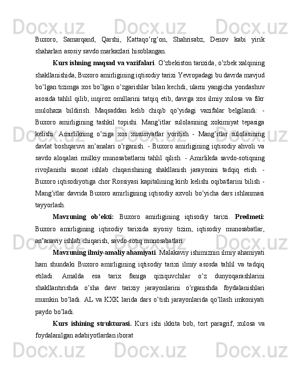 Buxoro,   Samarqand,   Qarshi,   Kattaqo’rg’on,   Shahrisabz,   Denov   kabi   yirik
shaharlari asosiy savdo markazlari hisoblangan.
Kurs ishning maqsad va vazifalari . O’zbekiston tarixida, o’zbek xalqining
shakllanishida, Buxoro amirligining iqtisodiy tarixi Yevropadagi bu davrda mavjud
bo’lgan tizimga xos bo’lgan o’zgarishlar bilan kechdi, ularni yangicha yondashuv
asosida  tahlil   qilib,  inqiroz  omillarini  tatqiq  etib,  davrga  xos   ilmiy  xulosa  va  fikr
mulohaza   bildirish.   Maqsaddan   kelib   chiqib   qo’yidagi   vazifalar   belgilandi:   -
Buxoro   amirligining   tashkil   topishi.   Mang’itlar   sulolasining   xokimiyat   tepasiga
kelishi.   Amirlikning   o’ziga   xos   xususiyatlar   yoritish   -   Mang’itlar   sulolasining
davlat   boshqaruvi   an’analari   o’rganish.   -   Buxoro   amirligining   iqtisodiy   ahvoli   va
savdo   aloqalari   mulkiy   munosabatlarni   tahlil   qilish.   -   Amirlikda   savdo-sotiqning
rivojlanishi   sanoat   ishlab   chiqarishining   shakllanish   jarayonini   tadqiq   etish.   -
Buxoro iqtisodiyotiga chor Rossiyasi kapitalining kirib kelishi oqibatlarini bilish -
Mang’itlar davrida Buxoro amirligining iqtisodiy axvoli bo’yicha dars ishlanmasi
tayyorlash. 
Mavzuning   ob’ekti:   Buxoro   amirligining   iqtisodiy   tarixi.   Predmeti:
Buxoro   amirligining   iqtisodiy   tarixida   siyosiy   tizim,   iqtisodiy   munosabatlar,
an’anaviy ishlab chiqarish, savdo-sotiq munosabatlari. 
Mavzuning ilmiy-amaliy ahamiyati . Malakaviy ishimiznin ilmiy ahamiyati
ham   shundaki   Buxoro   amirligining   iqtisodiy   tarixi   ilmiy   asosda   tahlil   va   tadqiq
etiladi.   Amalda   esa   tarix   faniga   qiziquvchilar   o’z   dunyoqarashlarini
shakllantirishda   o’sha   davr   tarixiy   jarayonlarini   o’rganishda   foydalanishlari
mumkin bo’ladi. AL  va KXK larida dars o’tish jarayonlarida  qo’llash  imkoniyati
paydo bo’ladi.
Kurs   ishining   strukturasi.   Kurs   ishi   ikkita   bob,   tort   paragrif,   xulosa   va
foydalanilgan adabiyotlardan iborat   