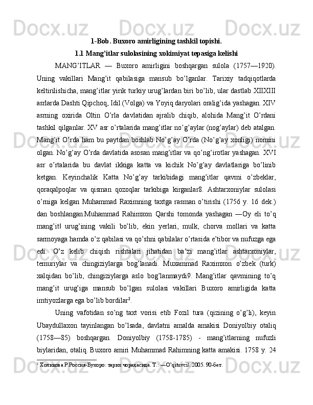 1-Bob. Buxoro amirligining tashkil topishi.
1.1 Mang’itlar sulolasining xokimiyat tepasiga kelishi
MANG’ITLAR   —   Buxoro   amirligini   boshqargan   sulola   (1757—1920).
Uning   vakillari   Mang’it   qabilasiga   mansub   bo’lganlar.   Tarixiy   tadqiqotlarda
keltirilishicha, mang’itlar yirik turkiy urug’lardan biri bo’lib, ular dastlab XIIXIII
asrlarda Dashti Qipchoq, Idil (Volga) va Yoyiq daryolari oralig’ida yashagan. XIV
asrning   oxirida   Oltin   O’rla   davlatidan   ajralib   chiqib,   alohida   Mang’it   O’rdani
tashkil qilganlar. XV asr o’rtalarida mang’itlar no’g’aylar (nog’aylar) deb atalgan.
Mang’it  O’rda ham   bu paytdan  boshlab  No’g’ay  O’rda  (No’g’ay  xonligi)  nomini
olgan. No’g’ay O’rda davlatida asosan mang’itlar va qo’ng’irotlar yashagan. XVI
asr   o’rtalarida   bu   davlat   ikkiga   katta   va   kichik   No’g’ay   davlatlariga   bo’linib
ketgan.   Keyinchalik   Katta   No’g’ay   tarkibidagi   mang’itlar   qavmi   o’zbeklar,
qoraqalpoqlar   va   qisman   qozoqlar   tarkibiga   kirganlar8.   Ashtarxoniylar   sulolasi
o’rniga   kelgan   Muhammad   Raximning   taxtga   rasman   o’tirishi   (1756   y.   16   dek.)
dan   boshlangan.Muhammad   Rahimxon   Qarshi   tomonda   yashagan   ―Oy   eli   to’q
mang’it   urug’ining   vakili   bo’lib,   ekin   yerlari,   mulk,   chorva   mollari   va   katta‖
sarmoyaga hamda o’z qabilasi va qo’shni qabilalar o’rtasida e’tibor va nufuzga ega
edi.   O’z   kelib   chiqish   rishtalari   jihatidan   ba’zi   mang’itlar   ashtarxoniylar,
temuriylar   va   chingiziylarga   bog’lanadi.   Muxammad   Raximxon   o’zbek   (turk)
xalqidan   bo’lib,   chingiziylarga   aslo   bog’lanmaydi9.   Mang’itlar   qavmining   to’q
mang’it   urug’iga   mansub   bo’lgan   sulolasi   vakillari   Buxoro   amirligida   katta
imtiyozlarga ega bo’lib bordilar 2
. 
Uning   vafotidan   so’ng   taxt   vorisi   etib   Fozil   tura   (qizining   o’g’li),   keyin
Ubaydullaxon   tayinlangan   bo’lsada,   davlatni   amalda   amakisi   Doniyolbiy   otaliq
(1758—85)   boshqargan.   Doniyolbiy   (1758-1785)   -   mang’itlarning   nufuzli
biylaridan, otaliq. Buxoro amiri Muhammad Rahimning katta amakisi. 1758 y. 24
2
 Холиқова Р.Россия-Бухоро: тарих чораҳасида. T.: ―O’qituvci . 2005. 90-бет.	
‖ 