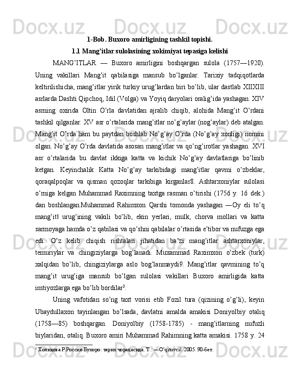 1-Bob. Buxoro amirligining tashkil topishi.
1.1 Mang’itlar sulolasining xokimiyat tepasiga kelishi
MANG’ITLAR   —   Buxoro   amirligini   boshqargan   sulola   (1757—1920).
Uning   vakillari   Mang’it   qabilasiga   mansub   bo’lganlar.   Tarixiy   tadqiqotlarda
keltirilishicha, mang’itlar yirik turkiy urug’lardan biri bo’lib, ular dastlab XIIXIII
asrlarda Dashti Qipchoq, Idil (Volga) va Yoyiq daryolari oralig’ida yashagan. XIV
asrning   oxirida   Oltin   O’rla   davlatidan   ajralib   chiqib,   alohida   Mang’it   O’rdani
tashkil qilganlar. XV asr o’rtalarida mang’itlar no’g’aylar (nog’aylar) deb atalgan.
Mang’it  O’rda ham   bu paytdan  boshlab  No’g’ay  O’rda  (No’g’ay  xonligi)  nomini
olgan. No’g’ay O’rda davlatida asosan mang’itlar va qo’ng’irotlar yashagan. XVI
asr   o’rtalarida   bu   davlat   ikkiga   katta   va   kichik   No’g’ay   davlatlariga   bo’linib
ketgan.   Keyinchalik   Katta   No’g’ay   tarkibidagi   mang’itlar   qavmi   o’zbeklar,
qoraqalpoqlar   va   qisman   qozoqlar   tarkibiga   kirganlar8.   Ashtarxoniylar   sulolasi
o’rniga   kelgan   Muhammad   Raximning   taxtga   rasman   o’tirishi   (1756   y.   16   dek.)
dan   boshlangan.Muhammad   Rahimxon   Qarshi   tomonda   yashagan   ―Oy   eli   to’q
mang’it   urug’ining   vakili   bo’lib,   ekin   yerlari,   mulk,   chorva   mollari   va   katta‖
sarmoyaga hamda o’z qabilasi va qo’shni qabilalar o’rtasida e’tibor va nufuzga ega
edi.   O’z   kelib   chiqish   rishtalari   jihatidan   ba’zi   mang’itlar   ashtarxoniylar,
temuriylar   va   chingiziylarga   bog’lanadi.   Muxammad   Raximxon   o’zbek   (turk)
xalqidan   bo’lib,   chingiziylarga   aslo   bog’lanmaydi9.   Mang’itlar   qavmining   to’q
mang’it   urug’iga   mansub   bo’lgan   sulolasi   vakillari   Buxoro   amirligida   katta
imtiyozlarga ega bo’lib bordilar 2
. 
Uning   vafotidan   so’ng   taxt   vorisi   etib   Fozil   tura   (qizining   o’g’li),   keyin
Ubaydullaxon   tayinlangan   bo’lsada,   davlatni   amalda   amakisi   Doniyolbiy   otaliq
(1758—85)   boshqargan.   Doniyolbiy   (1758-1785)   -   mang’itlarning   nufuzli
biylaridan, otaliq. Buxoro amiri Muhammad Rahimning katta amakisi. 1758 y. 24
2
 Холиқова Р.Россия-Бухоро: тарих чораҳасида. T.: ―O’qituvci . 2005. 90-бет.	
‖