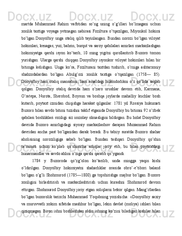 martda   Muhammad   Rahim   vafotidan   so’ng   uning   o’g’illari   bo’lmagani   uchun
xonlik   taxtiga   voyaga   yetmagan   nabirasi   Foziltura   o’tqazilgan,   Miyonkol   hokimi
bo’lgan   Donyolbiy   unga   otaliq   qilib   tayinlangan.   Bundan   norozi   bo’lgan   viloyat
hokimlari, kenagas, yuz, bahrin, burqut va saroy qabilalari amirlari markazlashgan
hokimiyatga   qarshi   isyon   ko’tarib,   10   ming   yigitni   qurollantirib   Buxoro   tomon
yurishgan.   Ularga   qarshi   chiqqan   Donyolbiy   isyonkor   viloyat   hokimlari   bilan   bir
bitimga   kelishgan.   Unga   ko’ra,   Fozilturani   taxtdan   tushirib,   o’rniga   ashtarxoniy
shahzodalardan   bo’lgan   Abulg’ozi   xonlik   taxtiga   o’tqazilgan   (1758—   85).
Donyolbiy   ham   otaliq   mansabini,   ham   amaldagi   hukmdorlikni   o’z   qo’lida   saqlab
qolgan.   Donyolbiy   otaliq   davrida   ham   o’zaro   urushlar   davom   etib,   Karmana,
O’ratepa,   Nurota,   Sherobod,   Boysun   va   boshqa   joylarda   mahalliy   kuchlar   bosh
kutarib,   poytaxt   izmidan   chiqishga   harakat   qilganlar.   1781   yil   Rossiya   hukumati
Buxoro bilan savdo bitimi tuzishni taklif etganida Donyolbiy bu bitimni 92 o’zbek
qabilasi boshliklari roziligi siz imzolay olmasligini bildirgan. Bu holat Donyolbiy
davrida   Buxoro   amirligidagi   siyosiy   markazlashuv   darajasi   Muxammad   Rahim
davridan   ancha   past   bo’lganidan   darak   beradi.   Bu   tabiiy   suratda   Buxoro   shahar
aholisining   noroziligiga   sabab   bo’lgan.   Bundan   tashqari   Donyolbiy   qo’shin
ta’minoti   uchun   ko’plab   qo’shimcha   soliqlar   joriy   etib,   bu   bilan   poytaxtdagi
hunarmandlar va savdo ahlini o’ziga qarshi qaratib qo’ygandi. 
1784   y.   Buxoroda   qo’zg’olon   ko’tarilib,   unda   mingga   yaqin   kishi
o’ldirilgan.   Donyolbiy   hokimiyatni   shaharliklar   orasida   obro’-e’tibori   baland
bo’lgan  o’g’li  Shohmurod (1785—1800)   ga  topshirishga   majbur   bo’lgan.  Buxoro
xonligini   birlashtirish   va   markazlashtirish   uchun   kurashni   Shohmurod   davom
ettirgan. Shohmurod Donyolbiy joriy etgan soliqlarni bekor qilgan. Mang’itlardan
bo’lgan   buxorolik   tarixchi   Muhammad   Yoqubning   yozishicha:   «Donyolbiy   saxiy
va muruvvatli xokim  sifatida mashhur  bo’lgan, lekin davlat (moliya)  ishlari bilan
qiziqmagan. Biron ishni boshlashdan oldin ishning ko’zini biladigan kishilar bilan 