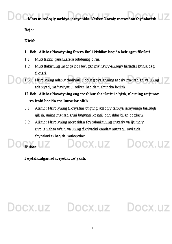 Mavzu: Axloqiy tarbiya jarayonida Alisher Navoiy merosidan foydalanish
Reja:
Kirish.
I. Bob. Alisher Navoiyning ilm   va   ilmli kishilar haqida keltirgan fikrlari.
1.1. Mutafakkir qarashlarida odobning o’rni.
1.2. Mutaffakirning insonga hos bo’lgan ma’naviy-ahloqiy hislatlar hususidagi 
fikrlari.
1.3. Navoiyning adabiy faoliyati, ijodiy g'oyalarining asosiy maqsadlari va uning
adabiyati, ma'naviyati, ijodiysi haqida tushuncha berish.
II. Bob.  Alisher Navoiyning eng mashhur she'rlarini o'qish, ularning tarjimasi
va izohi haqida ma'lumotlar olish.
2.1. Alisher Navoiyning fikriyatini bugungi axloqiy tarbiya jarayoniga taalluqli 
qilish, uning maqsadlarini bugungi ko'ngil ochishlar bilan bog'lash.
2.2. Alisher Navoiyning merosidan foydalanishning shaxsiy va ijtimoiy 
rivojlanishga ta'siri va uning fikriyatini qanday mustaqil ravishda 
foydalanish haqida muloqotlar.
Xulosa.
Foydalanilgan adabiyotlar ro’yxati.
1