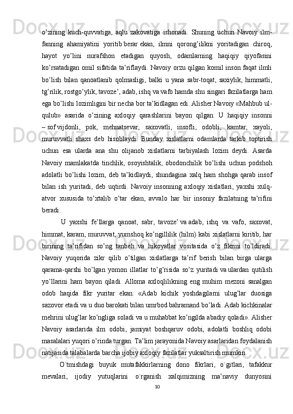 o’zining   kuch-quvvatiga,   aqlu   zakovatiga   ishonadi.   Shuning   uchun   Navoiy   ilm-
fanning   ahamiyatini   yoritib   berar   ekan,   ilmni   qorong’ilikni   yoritadigan   chiroq,
hayot   yo’lini   nurafshon   etadigan   quyosh,   odamlarning   haqiqiy   qiyofasini
ko’rsatadigan omil sifatida ta’riflaydi. Navoiy orzu qilgan komil inson faqat ilmli
bo’lish   bilan   qanoatlanib   qolmasligi,   balki   u   yana   sabr-toqat,   saxiylik,   himmatli,
tg’rilik, rostgo’ylik, tavoze’, adab, ishq   va   vafo hamda shu singari fazilatlarga ham
ega bo’lishi lozimligini bir necha bor ta’kidlagan edi. Alisher Navoiy «Mahbub ul-
qulub»   asarida   o’zining   axloqiy   qarashlarini   bayon   qilgan.   U   haqiqiy   insonni
–   sof   vijdonli,   pok,   mehnatsevar,   saxovatli,   insofli,   odobli,   kamtar,   xayoli,
muruvvatli   shaxs   deb   hisoblaydi.   Bunday   xislatlarni   odamlarda   tarkib   toptirish
uchun   esa   ularda   ana   shu   olijanob   xislatlarni   tarbiyalash   lozim   deydi.   Asarda
Navoiy   mamlakatda   tinchlik,   osoyishtalik,   obodonchilik   bo’lishi   uchun   podshoh
adolatli   bo’lishi   lozim,   deb   ta’kidlaydi,   shundagina   xalq   ham   shohga   qarab   insof
bilan   ish   yuritadi,   deb   uqtirdi.   Navoiy   insonning   axloqiy   xislatlari,   yaxshi   xulq-
atvor   xususida   to’xtalib   o’tar   ekan,   avvalo   har   bir   insoniy   fazilatning   ta’rifini
beradi.
  U   yaxshi   fe’llarga   qanoat,   sabr,   tavoze’   va   adab,   ishq   va   vafo,   saxovat,
himmat, karam, muruvvat, yumshoq ko’ngillilik (hilm) kabi xislatlarni kiritib, har
birining   ta’rifidan   so’ng   tanbeh   va   hikoyatlar   vositasida   o’z   fikrini   to’ldiradi.
Navoiy   yuqorida   zikr   qilib   o’tilgan   xislatlarga   ta’rif   berish   bilan   birga   ularga
qarama-qarshi   bo’lgan   yomon   illatlar   to’g’risida   so’z   yuritadi   va   ulardan   qutilish
yo’llarini   ham   bayon   qiladi.   Alloma   axloqlilikning   eng   muhim   mezoni   sanalgan
odob   haqida   fikr   yuritar   ekan:   «Adab   kichik   yoshdagilarni   ulug’lar   duosiga
sazovor etadi va u duo barokati bilan umrbod bahramand bo’ladi. Adab kichkinalar
mehrini ulug’lar ko’ngliga soladi va u muhabbat ko’ngilda abadiy qoladi». Alisher
Navoiy   asarlarida   ilm   odobi,   jamiyat   boshqaruv   odobi,   adolatli   boshliq   odobi
masalalari yuqori o’rinda turgan. Ta’lim jarayonida Navoiy asarlaridan foydalanish
natijasida talabalarda barcha ijobiy axloqiy fazilatlar yuksaltirish mumkin.
O`tmishdagi   buyuk   mutafakkirlarning   dono   fikrlari,   o`gitlari,   tafakkur
mevalari,   ijodiy   yutuqlarini   o`rganish   xalqimizning   ma’naviy   dunyosini
10