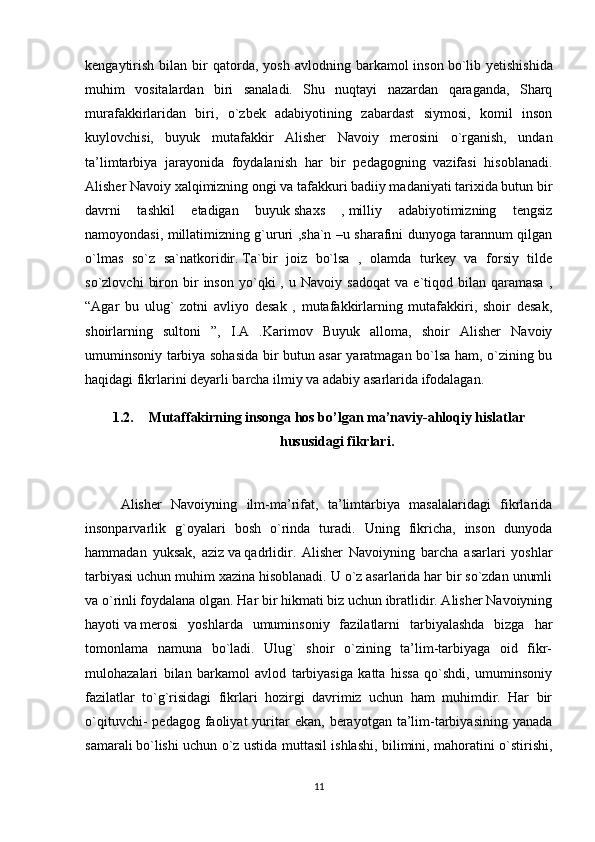 kengaytirish   bilan  bir  qatorda,  yosh   avlodning  barkamol   inson   bo`lib  yetishishida
muhim   vositalardan   biri   sanaladi.   Shu   nuqtayi   nazardan   qaraganda,   Sharq
murafakkirlaridan   biri,   o`zbek   adabiyotining   zabardast   siymosi,   komil   inson
kuylovchisi,   buyuk   mutafakkir   Alisher   Navoiy   merosini   o`rganish,   undan
ta’limtarbiya   jarayonida   foydalanish   har   bir   pedagogning   vazifasi   hisoblanadi.
Alisher Navoiy xalqimizning ongi va tafakkuri badiiy madaniyati tarixida butun bir
davrni   tashkil   etadigan   buyuk   shaxs   ,   milliy   adabiyotimizning   tengsiz
namoyondasi, millatimizning g`ururi ,sha`n –u sharafini dunyoga tarannum qilgan
o`lmas   so`z   sa`natkoridir.   Ta`bir   joiz   bo`lsa   ,   olamda   turkey   va   forsiy   tilde
so`zlovchi   biron   bir   inson   yo`qki   ,   u  Navoiy   sadoqat   va   e`tiqod  bilan   qaramasa   ,
“Agar   bu   ulug`   zotni   avliyo   desak   ,   mutafakkirlarning   mutafakkiri,   shoir   desak,
shoirlarning   sultoni   ”,   I.A   .Karimov   Buyuk   alloma,   shoir   Alisher   Navoiy
umuminsoniy tarbiya sohasida bir butun asar yaratmagan bo`lsa ham, o`zining bu
haqidagi fikrlarini deyarli barcha ilmiy va adabiy asarlarida ifodalagan.
1.2. Mutaffakirning insonga hos bo’lgan ma’naviy-ahloqiy hislatlar
hususidagi fikrlari.
Alisher   Navoiyning   ilm-ma’rifat,   ta’limtarbiya   masalalaridagi   fikrlarida
insonparvarlik   g`oyalari   bosh   o`rinda   turadi.   Uning   fikricha,   inson   dunyoda
hammadan   yuksak,   aziz   va   qadrlidir.   Alisher   Navoiyning   barcha   asarlari   yoshlar
tarbiyasi uchun muhim xazina hisoblanadi. U o`z asarlarida har bir so`zdan unumli
va o`rinli foydalana olgan. Har bir hikmati biz uchun ibratlidir. Alisher Navoiyning
hayoti   va   merosi   yoshlarda   umuminsoniy   fazilatlarni   tarbiyalashda   bizga   har
tomonlama   namuna   bo`ladi.   Ulug`   shoir   o`zining   ta’lim-tarbiyaga   oid   fikr-
mulohazalari   bilan   barkamol   avlod   tarbiyasiga   katta   hissa   qo`shdi,   umuminsoniy
fazilatlar   to`g`risidagi   fikrlari   hozirgi   davrimiz   uchun   ham   muhimdir.   Har   bir
o`qituvchi-   pedagog  faoliyat   yuritar  ekan,  berayotgan  ta’lim-tarbiyasining  yanada
samarali   bo`lishi uchun o`z ustida muttasil ishlashi, bilimini, mahoratini o`stirishi,
11 