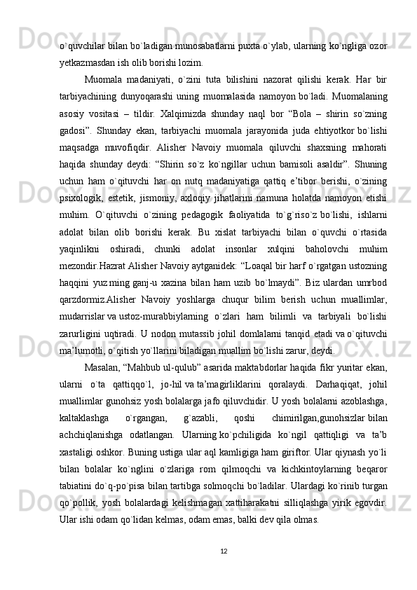 o`quvchilar bilan bo`ladigan munosabatlarni puxta o`ylab, ularning ko`ngliga ozor
yetkazmasdan ish olib borishi lozim.
Muomala   madaniyati,   o`zini   tuta   bilishini   nazorat   qilishi   kerak.   Har   bir
tarbiyachining   dunyoqarashi   uning   muomalasida   namoyon   bo`ladi.   Muomalaning
asosiy   vositasi   –   tildir.   Xalqimizda   shunday   naql   bor   “Bola   –   shirin   so`zning
gadosi”.   Shunday   ekan,   tarbiyachi   muomala   jarayonida   juda   ehtiyotkor   bo`lishi
maqsadga   muvofiqdir.   Alisher   Navoiy   muomala   qiluvchi   shaxsning   mahorati
haqida   shunday   deydi:   “Shirin   so`z   ko`ngillar   uchun   bamisoli   asaldir”.   Shuning
uchun   ham   o`qituvchi   har   on   nutq   madaniyatiga   qattiq   e’tibor   berishi,   o`zining
psixologik,   estetik,   jismoniy,   axloqiy   jihatlarini   namuna   holatda   namoyon   etishi
muhim.   O`qituvchi   o`zining   pedagogik   faoliyatida   to`g`riso`z   bo`lishi,   ishlarni
adolat   bilan   olib   borishi   kerak.   Bu   xislat   tarbiyachi   bilan   o`quvchi   o`rtasida
yaqinlikni   oshiradi,   chunki   adolat   insonlar   xulqini   baholovchi   muhim
mezondir.Hazrat Alisher Navoiy aytganidek: “Loaqal bir harf o`rgatgan ustozning
haqqini   yuz   ming   ganj-u   xazina   bilan   ham   uzib   bo`lmaydi”.   Biz   ulardan   umrbod
qarzdormiz.Alisher   Navoiy   yoshlarga   chuqur   bilim   berish   uchun   muallimlar,
mudarrislar   va   ustoz-murabbiylarning   o`zlari   ham   bilimli   va   tarbiyali   bo`lishi
zarurligini   uqtiradi.   U   nodon   mutassib   johil   domlalarni   tanqid   etadi   va   o`qituvchi
ma’lumotli, o`qitish yo`llarini biladigan muallim bo`lishi zarur, deydi.
Masalan, “Mahbub ul-qulub” asarida maktabdorlar haqida fikr yuritar ekan,
ularni   o`ta   qattiqqo`l,   jo-hil   va   ta’magirliklarini   qoralaydi.   Darhaqiqat,   johil
muallimlar gunohsiz yosh bolalarga jafo qiluvchidir. U yosh bolalarni azoblashga,
kaltaklashga   o`rgangan,   g`azabli,   qoshi   chimirilgan,gunohsizlar   bilan
achchiqlanishga   odatlangan.   Ularning   ko`pchiligida   ko`ngil   qattiqligi   va   ta’b
xastaligi oshkor. Buning ustiga ular aql kamligiga ham giriftor. Ular qiynash yo`li
bilan   bolalar   ko`nglini   o`zlariga   rom   qilmoqchi   va   kichkintoylarning   beqaror
tabiatini do`q-po`pisa bilan tartibga solmoqchi bo`ladilar. Ulardagi   ko`rinib turgan
qo`pollik,   yosh   bolalardagi   kelishmagan   xattiharakatni   silliqlashga   yirik   egovdir.
Ular ishi odam qo`lidan kelmas, odam emas, balki dev qila olmas.
12