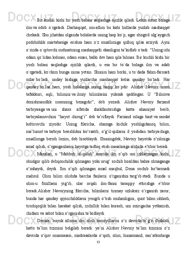 Bir kuchli kishi bir yosh bolani saqlashga ojizlik qiladi. Lekin ustoz bolaga
ilm   va   odob   o`rgatadi.   Darhaqiqat,   mu-allim   bu   kabi   hollarda   yuzlab   mashaqqat
chekadi. Shu jihatdan olganda bolalarda uning haqi   ko`p, agar shogird ulg`aygach
podshohlik   martabasiga   erishsa   ham   o`z   muallimiga   qulluq   qilsa   arziydi.   Ayni
o`rinda o`qituvchi mehnatining mashaqqatli ekanligini ta’kidlab o`tadi: “Uning ishi
odam qo`lidan kelmas, odam emas, balki dev ham qila bilmas. Bir kuchli kishi bir
yosh   bolani   saqlashga   ojizlik   qilardi,   u   esa   bir   to`da   bolaga   ilm   va   adab
o`rgatadi,   ko`rkim bunga nima yetsin. Shunisi  ham borki, u to`dada fahm-farosati
ozlar   bo`ladi,   unday   kishiga   yuzlarcha   mashaqqat   kelsa   qanday   bo`ladi.   Har
qanday   bo`lsa   ham,   yosh   bolalarga   uning   haqqi   ko`pdir.   Alisher   Navoiy   inson
tafakkuri,   aqli,   bilimini   va   ilmiy   bilimlarini   yuksak   qadrlagan.   U   “Bilimva
donishmandlik   insonning   bezagidir”,   deb   yozadi.   Alisher   Navoiy   farzand
tarbiyasiga   va   uni   shaxs   sifatida   shakllantirishga   katta   ahamiyat   berib,
tarbiyalanuvchini   “hayot   chirog‘i”   deb   ta’riflaydi.   Farzand   oilaga   baxt   va   saodat
keltiruvchi   ziyodir.   Uning   fikricha,   shaxsga   kichik   yoshligidanoq   bilim,
ma’lumot   va   tarbiya   berishlikni   ko‘rsatib,   o‘g‘il-qizlarni   6   yoshdan   tarbiyachiga,
muallimga   berish   lozim,   deb   hisoblaydi.   Shuningdek,   Navoiy   hayotda   o‘zilmiga
amal qilish, o‘rganganlarini hayotga tadbiq etish masalasiga alohida e’tibor beradi.
Masalan,   u   “Mahbub   ul-qulub”   asarida   ilm   o‘qib   uni   ishlatmagan   kishi,
shudgor qilib dehqonchilik qilmagan yoki   urug‘ sochib   hosildan bahra olmaganga
o‘xshaydi,   deydi.   Ilm   o‘qib   qilmagan   amal   maqbul,   Dona   sochib   ko‘tarmadi
mahsul.   Olim   bilim   olishda   barcha   fanlarni   o‘rganishni   targ‘ib   etadi.   Bunda   u
olim-u   fozillarni   yig‘ib,   ular   orqali   ilm-fanni   taraqqiy   ettirishga   e’tibor
beradi.Alisher   Navoiyning   fikricha,   bilimlarni   tinmay   uzluksiz   o‘rganish   zarur,
bunda   har   qanday   qiyinchiliklarni   yengib   o‘tish   muhimligini,   qunt   bilan   ishlash,
tirishqoqlik   bilan   harakat   qilish,   izchillik   bilan   kurash,   uni   oxirigacha   yetkazish,
chidam va sabot bilan o‘rganishni ta’kidlaydi.
Demak,   buyuk   alloma   ilm   olish   tamoyillarini   o‘z   davrida   to‘g‘ri   ifodalab,
hatto   ta’lim   tizimini   belgilab   beradi:   ya’ni   Alisher   Navoiy   ta’lim   tizimini   o‘z
davrida   o‘quv   muassasasi,   madrasalarda   o‘qish,   olim,   hunarmand,   san’atkorlarga
13 