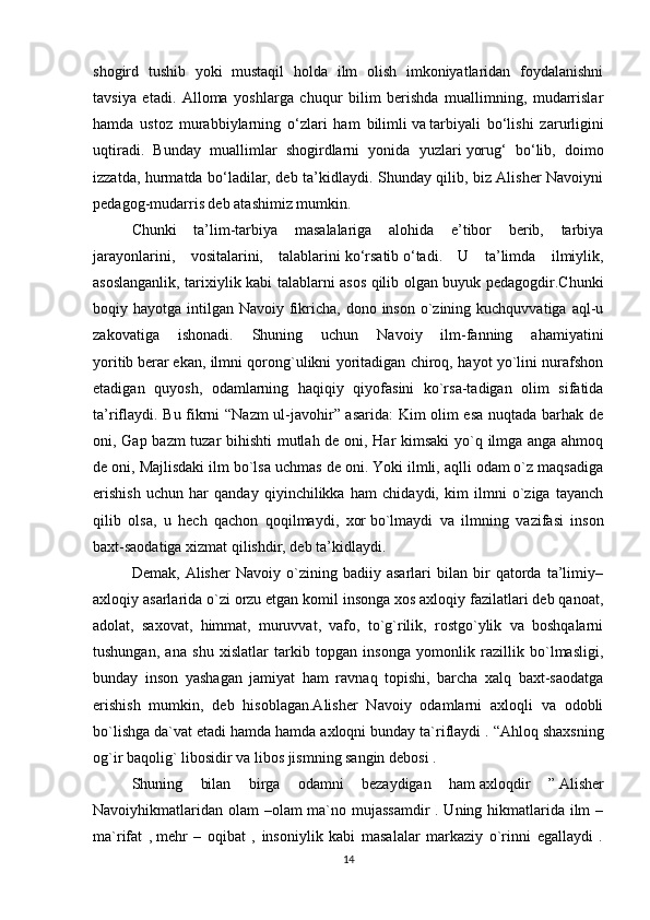 shogird   tushib   yoki   mustaqil   holda   ilm   olish   imkoniyatlaridan   foydalanishni
tavsiya   etadi.   Alloma   yoshlarga   chuqur   bilim   berishda   muallimning,   mudarrislar
hamda   ustoz   murabbiylarning   o‘zlari   ham   bilimli   va   tarbiyali   bo‘lishi   zarurligini
uqtiradi.   Bunday   muallimlar   shogirdlarni   yonida   yuzlari   yorug‘   bo‘lib,   doimo
izzatda, hurmatda bo‘ladilar, deb ta’kidlaydi. Shunday qilib, biz Alisher Navoiyni
pedagog-mudarris deb atashimiz mumkin.
Chunki   ta’lim-tarbiya   masalalariga   alohida   e’tibor   berib,   tarbiya
jarayonlarini,   vositalarini,   talablarini   ko‘rsatib   o‘tadi.   U   ta’limda   ilmiylik,
asoslanganlik, tarixiylik kabi talablarni asos qilib olgan buyuk pedagogdir.Chunki
boqiy hayotga intilgan Navoiy fikricha, dono inson  o`zining kuchquvvatiga  aql-u
zakovatiga   ishonadi.   Shuning   uchun   Navoiy   ilm-fanning   ahamiyatini
yoritib   berar   ekan, ilmni qorong`ulikni yoritadigan chiroq, hayot yo`lini nurafshon
etadigan   quyosh,   odamlarning   haqiqiy   qiyofasini   ko`rsa-tadigan   olim   sifatida
ta’riflaydi. Bu fikrni “Nazm ul-javohir” asarida: Kim olim esa nuqtada barhak de
oni, Gap bazm tuzar bihishti mutlah de oni, Har kimsaki  yo`q ilmga anga ahmoq
de oni, Majlisdaki ilm   bo`lsa uchmas de oni. Yoki ilmli, aqlli odam o`z maqsadiga
erishish   uchun   har   qanday   qiyinchilikka   ham   chidaydi,   kim   ilmni   o`ziga   tayanch
qilib   olsa,   u   hech   qachon   qoqilmaydi,   xor   bo`lmaydi   va   ilmning   vazifasi   inson
baxt-saodatiga xizmat qilishdir, deb ta’kidlaydi.
Demak,   Alisher   Navoiy   o`zining   badiiy   asarlari   bilan   bir   qatorda   ta’limiy–
axloqiy asarlarida o`zi orzu etgan komil insonga xos axloqiy fazilatlari deb qanoat,
adolat,   saxovat,   himmat,   muruvvat,   vafo,   to`g`rilik,   rostgo`ylik   va   boshqalarni
tushungan,   ana   shu   xislatlar   tarkib   topgan   insonga   yomonlik   razillik   bo`lmasligi,
bunday   inson   yashagan   jamiyat   ham   ravnaq   topishi,   barcha   xalq   baxt-saodatga
erishish   mumkin,   deb   hisoblagan.Alisher   Navoiy   odamlarni   axloqli   va   odobli
bo`lishga da`vat etadi hamda hamda axloqni bunday ta`riflaydi .   “Ahloq shaxsning
og`ir baqolig` libosidir va libos jismning sangin   debosi .
Shuning   bilan   birga   odamni   bezaydigan   ham   axloqdir   ”   Alisher
Navoiyhikmatlaridan olam –olam ma`no mujassamdir  . Uning hikmatlarida ilm  –
ma`rifat   ,   mehr   –   oqibat   ,   insoniylik   kabi   masalalar   markaziy   o`rinni   egallaydi   .
14 