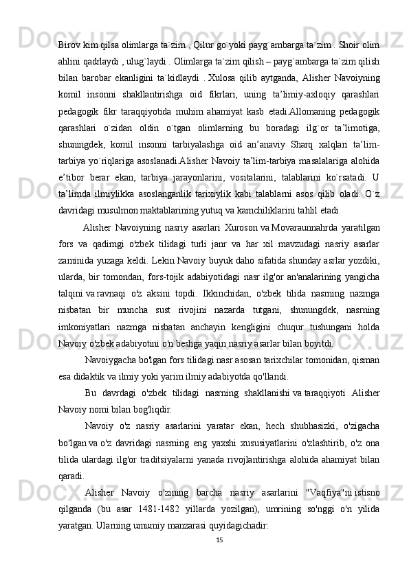 Birov kim qilsa olimlarga ta`zim ,   Qilur go`yoki payg`ambarga ta`zim . Shoir olim
ahlini   qadrlaydi ,   ulug`laydi . Olimlarga ta`zim qilish – payg`ambarga ta`zim qilish
bilan   barobar   ekanligini   ta`kidlaydi   .   Xulosa   qilib   aytganda,   Alisher   Navoiyning
komil   insonni   shakllantirishga   oid   fikrlari,   uning   ta’limiy-axloqiy   qarashlari
pedagogik   fikr   taraqqiyotida   muhim   ahamiyat   kasb   etadi.Allomaning   pedagogik
qarashlari   o`zidan   oldin   o`tgan   olimlarning   bu   boradagi   ilg`or   ta’limotiga,
shuningdek,   komil   insonni   tarbiyalashga   oid   an’anaviy   Sharq   xalqlari   ta’lim-
tarbiya  yo`riqlariga asoslanadi.Alisher  Navoiy ta’lim-tarbiya masalalariga alohida
e’tibor   berar   ekan,   tarbiya   jarayonlarini,   vositalarini,   talablarini   ko`rsatadi.   U
ta’limda   ilmiylikka   asoslanganlik   tarixiylik   kabi   talablarni   asos   qilib   oladi.   O`z
davridagi musulmon maktablarining yutuq   va   kamchiliklarini tahlil etadi.
Alisher   Navoiyning   nasriy   asarlari   Xuroson   va   Movaraunnahrda   yaratilgan
fors   va   qadimgi   o'zbek   tilidagi   turli   janr   va   har   xil   mavzudagi   nasriy   asarlar
zaminida yuzaga keldi. Lekin Navoiy buyuk daho sifatida shunday asrlar yozdiki,
ularda,   bir   tomondan,   fors-tojik   adabiyotidagi   nasr   ilg'or   an'analarining   yangicha
talqini   va   ravnaqi   o'z   aksini   topdi.   Ikkinchidan,   o'zbek   tilida   nasrning   nazmga
nisbatan   bir   muncha   sust   rivojini   nazarda   tutgani,   shunungdek,   nasrning
imkoniyatlari   nazmga   nisbatan   anchayin   kengligini   chuqur   tushungani   holda
Navoiy o'zbek adabiyotini o'n beshga yaqin nasriy asarlar bilan boyitdi.
  Navoiygacha bo'lgan fors tilidagi nasr asosan tarixchilar tomonidan, qisman
esa didaktik   va   ilmiy yoki yarim ilmiy adabiyotda qo'llandi.
  Bu   davrdagi   o'zbek   tilidagi   nasrning   shakllanishi   va   taraqqiyoti   Alisher
Navoiy nomi bilan bog'liqdir.
  Navoiy   o'z   nasriy   asarlarini   yaratar   ekan,   hech   shubhasizki,   o'zigacha
bo'lgan   va   o'z   davridagi   nasrning   eng   yaxshi   xususiyatlarini   o'zlashtirib,   o'z   ona
tilida   ulardagi   ilg'or   traditsiyalarni   yanada   rivojlantirishga   alohida  ahamiyat   bilan
qaradi.
  Alisher   Navoiy   o'zining   barcha   nasriy   asarlarini   "Vaqfiya"ni   istisno
qilganda   (bu   asar   1481-1482   yillarda   yozilgan),   umrining   so'nggi   o'n   yilida
yaratgan. Ularning umumiy manzarasi quyidagichadir:
15 