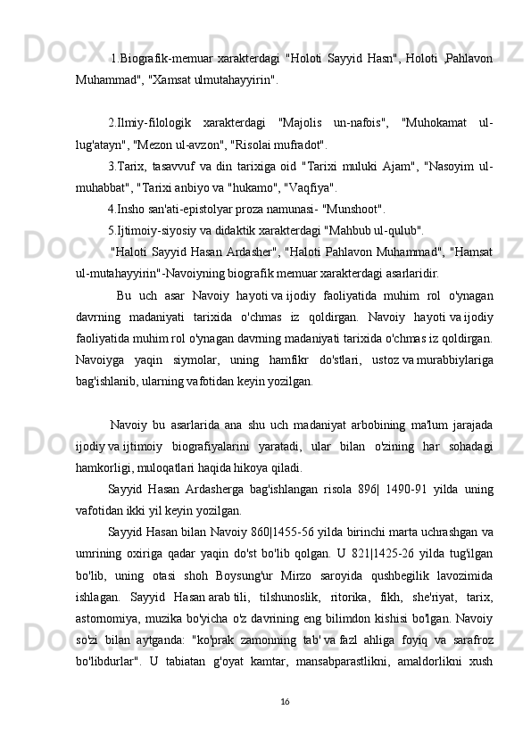   1.Biografik-memuar   xarakterdagi   "Holoti   Sayyid   Hasn",   Holoti   ,Pahlavon
Muhammad", "Xamsat ulmutahayyirin".
 
2.Ilmiy-filologik   xarakterdagi   "Majolis   un-nafois",   "Muhokamat   ul-
lug'atayn", "Mezon ul-avzon", "Risolai mufradot".
3.Tarix,   tasavvuf   va   din   tarixiga   oid   "Tarixi   muluki   Ajam",   "Nasoyim   ul-
muhabbat", "Tarixi anbiyo va "hukamo", "Vaqfiya".
4.Insho   san'ati-epistolyar proza namunasi- "Munshoot".
5.Ijtimoiy-siyosiy va didaktik xarakterdagi "Mahbub ul-qulub".
  "Haloti   Sayyid   Hasan   Ardasher",   "Haloti   Pahlavon  Muhammad",   "Hamsat
ul-mutahayyirin"-Navoiyning biografik memuar xarakterdagi asarlaridir.
      Bu   uch   asar   Navoiy   hayoti   va   ijodiy   faoliyatida   muhim   rol   o'ynagan
davrning   madaniyati   tarixida   o'chmas   iz   qoldirgan.   Navoiy   hayoti   va   ijodiy
faoliyatida muhim rol o'ynagan davrning madaniyati tarixida o'chmas iz qoldirgan.
Navoiyga   yaqin   siymolar,   uning   hamfikr   do'stlari,   ustoz   va   murabbiylariga
bag'ishlanib, ularning vafotidan keyin yozilgan.
 
  Navoiy   bu   asarlarida   ana   shu   uch   madaniyat   arbobining   ma'lum   jarajada
ijodiy   va   ijtimoiy   biografiyalarini   yaratadi,   ular   bilan   o'zining   har   sohadagi
hamkorligi, muloqatlari haqida hikoya qiladi.
Sayyid   Hasan   Ardasherga   bag'ishlangan   risola   896|   1490-91   yilda   uning
vafotidan ikki yil keyin yozilgan.
Sayyid Hasan bilan Navoiy 860|1455-56 yilda birinchi   marta   uchrashgan va
umrining   oxiriga   qadar   yaqin   do'st   bo'lib   qolgan.   U   821|1425-26   yilda   tug'ilgan
bo'lib,   uning   otasi   shoh   Boysung'ur   Mirzo   saroyida   qushbegilik   lavozimida
ishlagan.   Sayyid   Hasan   arab   tili,   tilshunoslik,   ritorika,   fikh,   she'riyat,   tarix,
astornomiya, muzika  bo'yicha  o'z  davrining eng  bilimdon  kishisi  bo'lgan.  Navoiy
so'zi   bilan   aytganda:   "ko'prak   zamonning   tab'   va   fazl   ahliga   foyiq   va   sarafroz
bo'libdurlar".   U   tabiatan   g'oyat   kamtar,   mansabparastlikni,   amaldorlikni   xush
16 