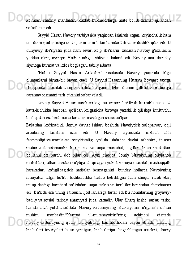 ko'rmas,   shaxsiy   manfaatini   kuzlab   hukmdorlarga   mute   bo'lib   xizmat   qilishdan
nafratlanar edi.
Sayyid Hasan Navoiy tarbiyasida  yaqindan ishtirok etgan, keyinchalik ham
uni doim ijod qilishga undar, o'rni-o'rni bilan hamdardlik   va   sirdoshlik qilar edi. U
dunyoviy   she'riyatni   juda   ham   sevar,   ko'p   she'rlarni,   xususan   Navoiy   g'azallarini
yoddan   o'qir,   ayniqsa   Hofiz   ijodiga   ishtiyoqi   baland   edi.   Navoiy   ana   shunday
siymoga hurmat   va   ixlos bog'lagani tabiiy albatta.
"Holoti   Sayyid   Hasan   Ardasher"   risolasida   Navoiy   yuqorida   tilga
olinganlarni   birma-bir   bayon   etadi.   U   Sayyid   Hasanning   Husayn   Boyqaro   taxtga
chiqqanidan boshlab uning xizmatida bo'lganini, lekin shohning iltifot   va   e'tiboriga
qaramay xizmatni tark etkanini xabar qiladi.
Navoiy   Sayyid   Hasan   xarakteridagi   bir   qirrani   bo'rttirib   ko'rsatib   o'tadi.   U
katta-kichikka   barobar,   qo'lidan   kelganicha   birovga   yaxshilik   qilishga   intiluvchi,
boshqadan esa hech narsa tama' qilmaydigan shaxs bo'lgan:
Bulardan   ko'rinadiki,   Jomiy   davlat   ishlari   boshida   Navoiydek   xalqparvar,   oqil
arbobning   turishini   istar   edi.   U   Navoiy   siymosida   mehnat   ahli
farovonligi   va   mamlakat   osoyishtaligi   yo'lida   uhdador   davlat   arbobini,   tolmas
muboriz   donishmandni   ko'rar   edi   va   unga   maslahat,   o'gitlari   bilan   madadkor
bo'lishni   o'z   burchi   deb   bilar   edi.   Ayni   choqda,   Jomiy   Navoiyning   oliyjanob
intilishlari, ulkan orzulari ro'ybga chiqmagan yoki benihoya mushkil, mashaqqatli
harakatlari   ko'ngildagidek   natijalar   bermaganini,   bunday   hollarda   Navoiyning
nihoyatda   dilgir   bo'lib,   tushkunlikka   tushib   ketishligini   ham   chuqur   idrok   etar,
uning dardiga hamdard bo'lishdan, unga taskin va tasallilar berishdan charchamas
edi. Ba'zida esa uning e'tiborini ijod ishlariga tortar edi.Bu nomalarning g'oyaviy-
badiiy   va   sotsial   tarixiy   ahamiyati   juda   kattadir.   Ular   Sharq   insho   san'ati   tarixi
hamda   adabiyotshunoslikda   Navoiy   va   Jomiyning   shaxsiyatini   o'rganish   uchun
muhim   manba'dir."Xamsat   ul-mutahayyirin"ning   uchinchi   qismida
Navoiy   va   Jomiyning   ijodiy   faoliyatidagi   hamfikirliklari   bayon   etiladi,   ularning
bir-birlari   tavsiyalari   bilan   yaratgan,   bir-birlariga,   bag'ishlangan   asarlari,   Jomiy
17 