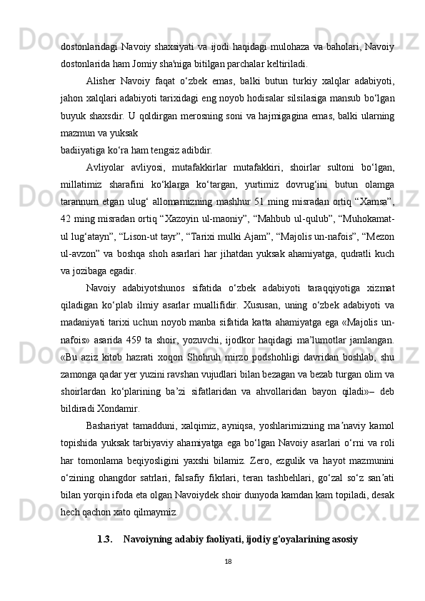 dostonlaridagi   Navoiy  shaxsiyati  va  ijodi  haqidagi  mulohaza   va  baholari,  Navoiy
dostonlarida ham Jomiy sha'niga bitilgan parchalar keltiriladi.
Alisher   Navoiy   faqat   o‘zbek   emas,   balki   butun   turkiy   xalqlar   adabiyoti,
jahon xalqlari adabiyoti tarixidagi eng noyob hodisalar silsilasiga mansub bo‘lgan
buyuk shaxsdir. U qoldirgan merosning soni  va hajmigagina emas, balki ularning
mazmun va yuksak
badiiyatiga ko‘ra ham tengsiz adibdir.
Avliyolar   avliyosi,   mutafakkirlar   mutafakkiri,   shoirlar   sultoni   bo‘lgan,
millatimiz   sharafini   ko‘klarga   ko‘targan,   yurtimiz   dovrug‘ini   butun   olamga
tarannum   etgan   ulug‘   allomamizning   mashhur   51   ming   misradan   ortiq   “Xamsa”,
42 ming misradan ortiq “Xazoyin ul-maoniy”, “Mahbub ul-qulub”, “Muhokamat-
ul lug‘atayn”, “Lison-ut tayr”, “Tarixi mulki Ajam”, “Majolis un-nafois”, “Mezon
ul-avzon”   va   boshqa   shoh   asarlari   har   jihatdan  yuksak   ahamiyatga,   qudratli   kuch
va jozibaga egadir.
Navoiy   adabiyotshunos   sifatida   o‘zbek   adabiyoti   taraqqiyotiga   xizmat
qiladigan   ko‘plab   ilmiy   asarlar   muallifidir.   Xususan,   uning   o‘zbek   adabiyoti   va
madaniyati tarixi uchun noyob manba sifatida katta ahamiyatga ega «Majolis  un-
nafois»   asarida   459   ta   shoir,   yozuvchi,   ijodkor   haqidagi   ma’lumotlar   jamlangan.
«Bu   aziz   kitob   hazrati   xoqon   Shohruh   mirzo   podshohligi   davridan   boshlab,   shu
zamonga qadar yer yuzini ravshan vujudlari bilan bezagan va bezab turgan olim va
shoirlardan   ko‘plarining   ba’zi   sifatlaridan   va   ahvollaridan   bayon   qiladi»–   deb
bildiradi Xondamir.
Bashariyat   tamadduni,   xalqimiz,   ayniqsa,   yoshlarimizning   ma naviy   kamolʼ
topishida   yuksak   tarbiyaviy   ahamiyatga   ega   bo‘lgan   Navoiy   asarlari   o‘rni   va   roli
har   tomonlama   beqiyosligini   yaxshi   bilamiz.   Zero,   ezgulik   va   hayot   mazmunini
o‘zining   ohangdor   satrlari,   falsafiy   fikrlari,   teran   tashbehlari,   go‘zal   so‘z   san ati	
ʼ
bilan yorqin ifoda eta olgan Navoiydek shoir dunyoda kamdan kam topiladi, desak
hech qachon xato qilmaymiz.
1.3. Navoiyning adabiy faoliyati, ijodiy g'oyalarining asosiy
18 