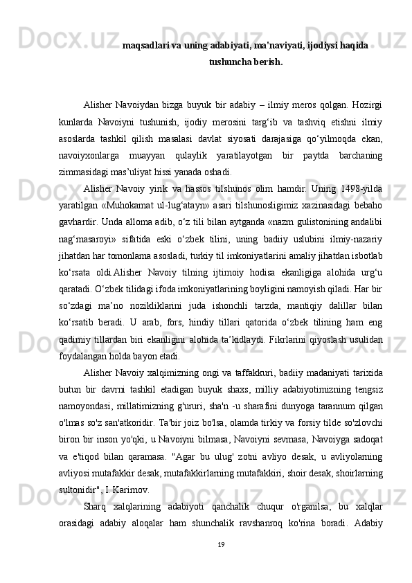 maqsadlari va uning adabiyati, ma'naviyati, ijodiysi haqida
tushuncha berish.
Alisher   Navoiydan   bizga   buyuk   bir   adabiy   –   ilmiy   meros   qolgan.   Hozirgi
kunlarda   Navoiyni   tushunish,   ijodiy   merosini   targ‘ib   va   tashviq   etishni   ilmiy
asoslarda   tashkil   qilish   masalasi   davlat   siyosati   darajasiga   qo‘yilmoqda   ekan,
navoiyxonlarga   muayyan   qulaylik   yaratilayotgan   bir   paytda   barchaning
zimmasidagi mas’uliyat hissi yanada oshadi.
Alisher   Navoiy   yirik   va   hassos   tilshunos   olim   hamdir.   Uning   1498-yilda
yaratilgan   «Muhokamat   ul-lug‘atayn»   asari   tilshunosligimiz   xazinasidagi   bebaho
gavhardir. Unda alloma adib, o‘z tili bilan aytganda «nazm gulistonining andalibi
nag‘masaroyi»   sifatida   eski   o‘zbek   tilini,   uning   badiiy   uslubini   ilmiy-nazariy
jihatdan har tomonlama asosladi, turkiy til  imkoniyatlarini amaliy jihatdan isbotlab
ko‘rsata   oldi.Alisher   Navoiy   tilning   ijtimoiy   hodisa   ekanligiga   alohida   urg‘u
qaratadi. O‘zbek tilidagi ifoda imkoniyatlarining boyligini namoyish qiladi. Har bir
so‘zdagi   ma’no   nozikliklarini   juda   ishonchli   tarzda,   mantiqiy   dalillar   bilan
ko‘rsatib   beradi.   U   arab,   fors,   hindiy   tillari   qatorida   o‘zbek   tilining   ham   eng
qadimiy   tillardan   biri   ekanligini   alohida   ta’kidlaydi.   Fikrlarini   qiyoslash   usulidan
foydalangan holda bayon etadi. 
Alisher   Navoiy   xalqimizning   ongi   va   taffakkuri ,   badiiy   madaniyati   tarixida
butun   bir   davrni   tashkil   etadigan   buyuk   shaxs ,   milliy   adabiyotimizning   tengsiz
namoyondasi ,   millatimizning   g ' ururi ,   sha ' n   - u   sharafini   dunyoga   tarannum   qilgan
o ' lmas   so ' z   san ' atkoridir .   Ta ' bir   joiz   bo ' lsa ,   olamda   tirkiy   va   forsiy   tilde   so ' zlovchi
biron   bir   inson   yo ' qki ,   u   Navoiyni   bilmasa ,   Navoiyni   sevmasa ,   Navoiyga   sadoqat
va   e ' tiqod   bilan   qaramasa .   " Agar   bu   ulug '   zotni   avliyo   desak ,   u   avliyolarning
avliyosi   mutafakkir   desak ,  mutafakkirlarning   mutafakkiri ,  shoir   desak ,  shoirlarning
sultonidir ",  I .  Karimov .
Sharq   xalqlarining   adabiyoti   qanchalik   chuqur   o ' rganilsa ,   bu   xalqlar
orasidagi   adabiy   aloqalar   ham   shunchalik   ravshanroq   ko ' rina   boradi .   Adabiy
19 