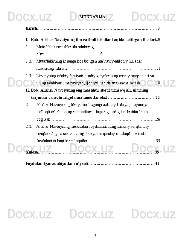 2MUNDARIJA:
Kirish…………………………………………………………………………...3
I. Bob. Alisher Navoiyning ilm   va   ilmli kishilar haqida keltirgan fikrlari..5
1.1. Mutafakkir qarashlarida odobning 
o’rni… ……………………………….5
1.2. Mutaffakirning insonga hos bo’lgan ma’naviy-ahloqiy hislatlar 
hususidagi fikrlari……………………………………………………….11
1.3. Navoiyning adabiy faoliyati, ijodiy g'oyalarining asosiy maqsadlari va 
uning adabiyati, ma'naviyati, ijodiysi haqida tushuncha berish…..…….18
II. Bob.  Alisher Navoiyning eng mashhur she'rlarini o'qish, ularning 
tarjimasi va izohi haqida ma'lumotlar olish…………………………….26
2.1. Alisher Navoiyning fikriyatini bugungi axloqiy tarbiya jarayoniga 
taalluqli qilish, uning maqsadlarini bugungi ko'ngil ochishlar bilan 
bog'lash………………………………………………………………….26
2.2. Alisher Navoiyning merosidan foydalanishning shaxsiy va ijtimoiy 
rivojlanishga ta'siri va uning fikriyatini qanday mustaqil ravishda 
foydalanish haqida muloqotlar………………………………………….33
Xulosa…………………………………………………………………………39
Foydalanilgan adabiyotlar ro’yxati…………………………………………41 