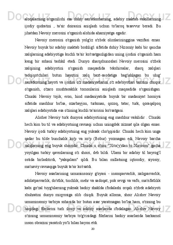 aloqalarning   o ' rganilishi   esa   dohiy   san ' atkorlarning ,   adabiy   maktab   vakillarining
ijodiy   qudratini   ,   ta ' sir   doirasini   aniqlash   uchun   to ' laroq   tasavvur   beradi .   Bu
jihatdan   Navoiy   merosini   o ' rganish   alohida   ahamiyatga   egadir .
Navoiy   merosini   o ' rganish   yolg ' iz   o ' zbek   olimlarininggina   vazifasi   emas .
Navoiy   buyuk   bir   adabiy   maktab   boshlig ' i   sifatida   dohiy   Nizomiy   kabi   bir   qancha
xalqlarning   adabiyotiga   kuchli   ta ' sir   ko ' rsatganligidan   uning   ijodini   o ' rganish   ham
keng   bir   sohani   tashkil   etadi .   Dunyo   sharqshunoslari   Navoiy   merosini   o ' zbek
xalqining   adabiyotini   o ' rganish   maqsadida   tekshirsalar ,   sharq   xalqlari
tadqiqotchilari   butun   hayotini   xalq   baxt - saodatiga   bag ' ishlagan   bu   ulug '
san ' atkorning   hayoti   va   ijodini   o ' z   madaniyatlarini   o ' z   adabiyotlari   tarixini   chuqur
o ' rganish ,   o ' zaro   mushtaraklik   tomonlarini   aniqlash   maqsadida   o ' rganishgan .
Chunki   Navoiy   tojik ,   eron ,   hind   madaniyatida   buyuk   bir   madaniyat   homiysi
sifatida   mashhur   bo ' lsa ,   ozarbayjon ,   turkman ,   qozoq ,   tatar ,   turk ,   qoraqalpoq
xalqlari   adabiyotida   esa   o ' zining   kuchli   ta ' siririni   ko ' rsatgani .
Alisher   Navoiy   turk  dunyosi   adabiyotining   eng  mashhur   vakilidir   .  Chunki
hech kim bu til va adabiyotning ravnaqi uchun uningdek xizmat qila olgan emas.
Navoiy ijodi  turkiy adabiyotning eng yuksak cho'qqisidir. Chunki  hech kim  unga
qadar   bu   tilde   bunchalik   ko'p   va   xo'p   (Bobur)   yozmagan   edi.   Navoiy   barcha
xalqlarning   eng   buyuk   shoiridir.   Chunki   u   o'zini   "Xito(y)dan   to   Xuroson"   gacha
yoyilgan   turkiy   qavmlarning   o'z   shoiri,   deb   bildi.   Ularni   bir   adabiy   til   bayrog'I
ostida   birlashtirdi,   "yakqalam"   qildi.   Bu   bilan   millatning   iqtisodiy,   siyosiy,
ma'naviy ravnaqiga buyuk ta'sir ko'rsatdi.
Navoiy   asarlarining   umuminsoniy   g'oyasi   -   insonparvarlik,   xalqparvarlik,
adolatparvarlik, do'stlik, tinchlik, mehr va sadoqat, pok sevgi va vafo, ma'rifatlilik
kabi go'zal  tuyg'ularning yuksak badiiy shaklda ifodalashi  orqali  o'zbek adabiyoti
shuhratini   dunyo   miqyosiga   olib   chiqdi.   Buyuk   alloma,   shoir   Alisher   Navoiy
umuminsoniy  tarbiya  sohasida   bir  butun  asar   yaratmagan  bo'lsa   ham,  o'zining  bu
haqidagi   fikrlarini   turli   ilmiy   va   adabiy   asarlarida   ifodalagan.   Alisher   Navoiy
o'zining   umuminsoniy   tarbiya   to'g'risidagi   fikrlarini   badiiy   asarlarida   barkamol
inson obrazini yaratish yo'li bilan bayon etdi.
20 