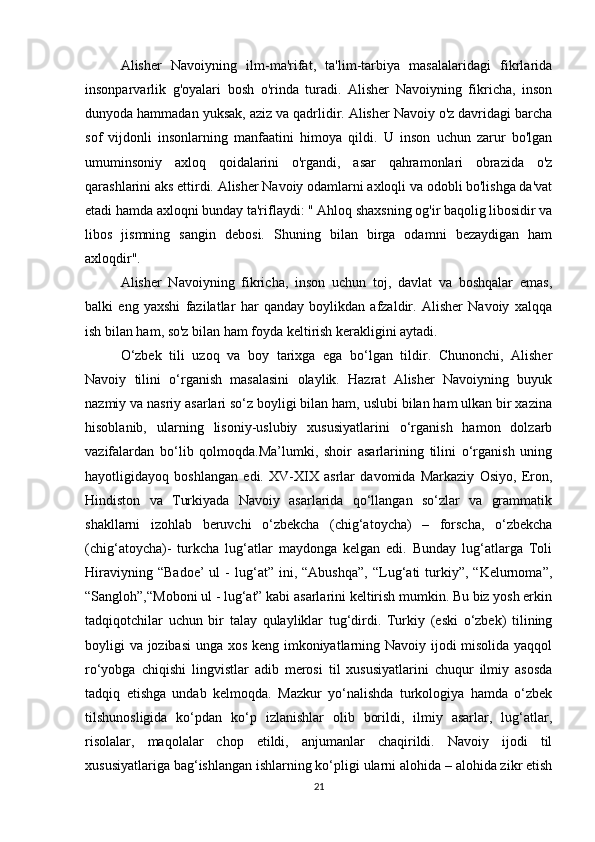 Alisher   Navoiyning   ilm-ma'rifat,   ta'lim-tarbiya   masalalaridagi   fikrlarida
insonparvarlik   g'oyalari   bosh   o'rinda   turadi.   Alisher   Navoiyning   fikricha,   inson
dunyoda hammadan yuksak, aziz va qadrlidir. Alisher Navoiy o'z davridagi barcha
sof   vijdonli   insonlarning   manfaatini   himoya   qildi.   U   inson   uchun   zarur   bo'lgan
umuminsoniy   axloq   qoidalarini   o'rgandi,   asar   qahramonlari   obrazida   o'z
qarashlarini aks ettirdi. Alisher Navoiy odamlarni axloqli va odobli bo'lishga da'vat
etadi hamda axloqni bunday ta'riflaydi: " Ahloq shaxsning og'ir baqolig libosidir va
libos   jismning   sangin   debosi.   Shuning   bilan   birga   odamni   bezaydigan   ham
axloqdir".
Alisher   Navoiyning   fikricha,   inson   uchun   toj,   davlat   va   boshqalar   emas,
balki   eng   yaxshi   fazilatlar   har   qanday   boylikdan   afzaldir.   Alisher   Navoiy   xalqqa
ish bilan ham, so'z bilan ham foyda keltirish kerakligini aytadi. 
O‘zbek   tili   uzoq   va   boy   tarixga   ega   bo‘lgan   tildir.   Chunonchi,   Alisher
Navoiy   tilini   o‘rganish   masalasini   olaylik.   Hazrat   Alisher   Navoiyning   buyuk
nazmiy va nasriy asarlari so‘z boyligi bilan ham, uslubi bilan ham ulkan bir xazina
hisoblanib,   ularning   lisoniy-uslubiy   xususiyatlarini   o‘rganish   hamon   dolzarb
vazifalardan   bo‘lib   qolmoqda.Ma’lumki,   shoir   asarlarining   tilini   o‘rganish   uning
hayotligidayoq   boshlangan   edi.   XV-XIX   asrlar   davomida   Markaziy   Osiyo,   Eron,
Hindiston   va   Turkiyada   Navoiy   asarlarida   qo‘llangan   so‘zlar   va   grammatik
shakllarni   izohlab   beruvchi   o‘zbekcha   (chig‘atoycha)   –   forscha,   o‘zbekcha
(chig‘atoycha)-   turkcha   lug‘atlar   maydonga   kelgan   edi.   Bunday   lug‘atlarga   Toli
Hiraviyning   “Badoe’   ul   -   lug‘at”   ini,   “Abushqa”,   “Lug‘ati   turkiy”,  “Kelurnoma”,
“Sangloh”,“Moboni ul - lug‘at” kabi asarlarini keltirish mumkin. Bu biz yosh erkin
tadqiqotchilar   uchun   bir   talay   qulayliklar   tug‘dirdi.   Turkiy   (eski   o‘zbek)   tilining
boyligi va jozibasi unga xos keng imkoniyatlarning Navoiy ijodi misolida yaqqol
ro‘yobga   chiqishi   lingvistlar   adib   merosi   til   xususiyatlarini   chuqur   ilmiy   asosda
tadqiq   etishga   undab   kelmoqda.   Mazkur   yo‘nalishda   turkologiya   hamda   o‘zbek
tilshunosligida   ko‘pdan   ko‘p   izlanishlar   olib   borildi,   ilmiy   asarlar,   lug‘atlar,
risolalar,   maqolalar   chop   etildi,   anjumanlar   chaqirildi.   Navoiy   ijodi   til
xususiyatlariga bag‘ishlangan ishlarning ko‘pligi ularni alohida – alohida zikr etish
21 