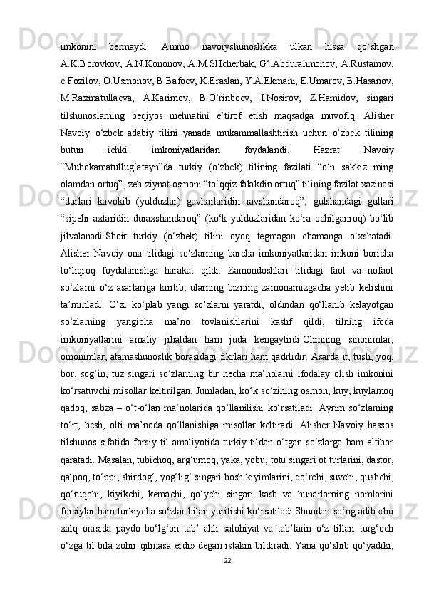 imkonini   bermaydi.   Ammo   navoiyshunoslikka   ulkan   hissa   qo‘shgan
A.K.Borovkov, A.N.Kononov, A.M.SHcherbak, G‘.Abdurahmonov, A.Rustamov,
e.Fozilov, O.Usmonov, B.Bafoev, K.Eraslan, Y.A.Ekmani, E.Umarov, B.Hasanov,
M.Raxmatullaeva,   A.Karimov,   B.O‘rinboev,   I.Nosirov,   Z.Hamidov,   singari
tilshunoslarning   beqiyos   mehnatini   e’tirof   etish   maqsadga   muvofiq.   Alisher
Navoiy   o‘zbek   adabiy   tilini   yanada   mukammallashtirish   uchun   o‘zbek   tilining
butun   ichki   imkoniyatlaridan   foydalandi.   Hazrat   Navoiy
“Muhokamatullug‘atayn”da   turkiy   (o‘zbek)   tilining   fazilati   “o‘n   sakkiz   ming
olamdan ortuq”, zeb-ziynat osmoni “to‘qqiz falakdin ortuq” tilining fazilat xazinasi
“durlari   kavokib   (yulduzlar)   gavharlaridin   ravshandaroq”,   gulshandagi   gullari
“sipehr   axtaridin   duraxshandaroq”   (ko‘k   yulduzlaridan   ko‘ra   ochilganroq)   bo‘lib
jilvalanadi.Shoir   turkiy   (o‘zbek)   tilini   oyoq   tegmagan   chamanga   o`xshatadi.
Alisher   Navoiy   ona   tilidagi   so‘zlarning   barcha   imkoniyatlaridan   imkoni   boricha
to‘liqroq   foydalanishga   harakat   qildi.   Zamondoshlari   tilidagi   faol   va   nofaol
so‘zlarni   o‘z   asarlariga   kiritib,   ularning   bizning   zamonamizgacha   yetib   kelishini
ta’minladi.   O‘zi   ko‘plab   yangi   so‘zlarni   yaratdi,   oldindan   qo‘llanib   kelayotgan
so‘zlarning   yangicha   ma’no   tovlanishlarini   kashf   qildi,   tilning   ifoda
imkoniyatlarini   amaliy   jihatdan   ham   juda   kengaytirdi.Olimning   sinonimlar,
omonimlar, atamashunoslik borasidagi fikrlari ham qadrlidir. Asarda it, tush, yoq,
bor,   sog‘in,   tuz   singari   so‘zlarning   bir   necha   ma’nolarni   ifodalay   olish   imkonini
ko‘rsatuvchi misollar keltirilgan. Jumladan, ko‘k so‘zining osmon, kuy, kuylamoq
qadoq,   sabza   –   o‘t-o‘lan   ma’nolarida   qo‘llanilishi   ko‘rsatiladi.   Ayrim   so‘zlarning
to‘rt,   besh,   olti   ma’noda   qo‘llanishiga   misollar   keltiradi.   Alisher   Navoiy   hassos
tilshunos   sifatida   forsiy   til   amaliyotida   turkiy   tildan   o‘tgan   so‘zlarga   ham   e’tibor
qaratadi. Masalan, tubichoq, arg‘umoq, yaka, yobu, totu singari ot turlarini, dastor,
qalpoq, to‘ppi, shirdog‘, yog‘lig‘ singari bosh kiyimlarini, qo‘rchi, suvchi, qushchi,
qo‘ruqchi,   kiyikchi,   kemachi,   qo‘ychi   singari   kasb   va   hunarlarning   nomlarini
forsiylar ham turkiycha so‘zlar bilan yuritishi ko‘rsatiladi.Shundan so‘ng adib «bu
xalq   orasida   paydo   bo‘lg‘on   tab’   ahli   salohiyat   va   tab’larin   o‘z   tillari   turg‘och
o‘zga til bila zohir qilmasa erdi» degan istakni  bildiradi. Yana qo‘shib qo‘yadiki,
22 