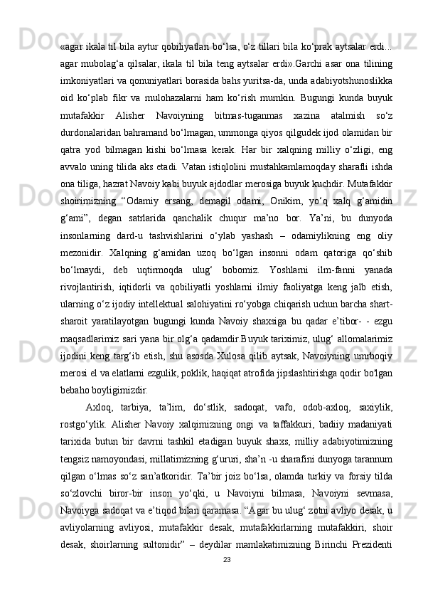 «agar ikala til bila aytur qobiliyatlari bo‘lsa, o‘z tillari bila ko‘prak aytsalar erdi...
agar   mubolag‘a   qilsalar,   ikala   til   bila   teng   aytsalar   erdi».Garchi   asar   ona   tilining
imkoniyatlari va qonuniyatlari borasida bahs yuritsa-da, unda adabiyotshunoslikka
oid   ko‘plab   fikr   va   mulohazalarni   ham   ko‘rish   mumkin.   Bugungi   kunda   buyuk
mutafakkir   Alisher   Navoiyning   bitmas-tuganmas   xazina   atalmish   so‘z
durdonalaridan bahramand bo‘lmagan, ummonga qiyos qilgudek ijod olamidan bir
qatra   yod   bilmagan   kishi   bo‘lmasa   kerak.   Har   bir   xalqning   milliy   o‘zligi,   eng
avvalo uning tilida aks etadi. Vatan istiqlolini mustahkamlamoqday sharafli ishda
ona tiliga, hazrat Navoiy kabi buyuk ajdodlar merosiga buyuk kuchdir. Mutafakkir
shoirimizning   “Odamiy   ersang,   demagil   odami,   Onikim,   yo‘q   xalq   g‘amidin
g‘ami”,   degan   satrlarida   qanchalik   chuqur   ma’no   bor.   Ya’ni,   bu   dunyoda
insonlarning   dard-u   tashvishlarini   o‘ylab   yashash   –   odamiylikning   eng   oliy
mezonidir.   Xalqning   g‘amidan   uzoq   bo‘lgan   insonni   odam   qatoriga   qo‘shib
bo‘lmaydi,   deb   uqtirmoqda   ulug‘   bobomiz.   Yoshlarni   ilm-fanni   yanada
rivojlantirish,   iqtidorli   va   qobiliyatli   yoshlarni   ilmiy   faoliyatga   keng   jalb   etish,
ularning o‘z ijodiy intellektual salohiyatini ro‘yobga chiqarish uchun barcha shart-
sharoit   yaratilayotgan   bugungi   kunda   Navoiy   shaxsiga   bu   qadar   e’tibor-   -   ezgu
maqsadlarimiz sari  yana  bir  olg‘a qadamdir.Buyuk tariximiz, ulug‘  allomalarimiz
ijodini   keng   targ‘ib   etish,   shu   asosda   Xulosa   qilib   aytsak,   Navoiyning   umrboqiy
merosi el va elatlarni ezgulik, poklik, haqiqat atrofida jipslashtirishga qodir bo'lgan
bebaho boyligimizdir.
Axloq,   tarbiya,   ta’lim,   do‘stlik,   sadoqat,   vafo,   odob-axloq,   saxiylik,
rostgo‘ylik.   Alisher   Navoiy   xalqimizning   ongi   va   taffakkuri,   badiiy   madaniyati
tarixida   butun   bir   davrni   tashkil   etadigan   buyuk   shaxs,   milliy   adabiyotimizning
tengsiz namoyondasi, millatimizning g‘ururi, sha’n -u sharafini dunyoga tarannum
qilgan   o‘lmas   so‘z   san’atkoridir.   Ta’bir   joiz   bo‘lsa,   olamda   turkiy   va   forsiy   tilda
so‘zlovchi   biror-bir   inson   yo‘qki,   u   Navoiyni   bilmasa,   Navoiyni   sevmasa,
Navoiyga sadoqat va e’tiqod bilan qaramasa. “Agar bu ulug‘ zotni avliyo desak, u
avliyolarning   avliyosi,   mutafakkir   desak,   mutafakkirlarning   mutafakkiri,   shoir
desak,   shoirlarning   sultonidir”   –   deydilar   mamlakatimizning   Birinchi   Prezidenti
23 